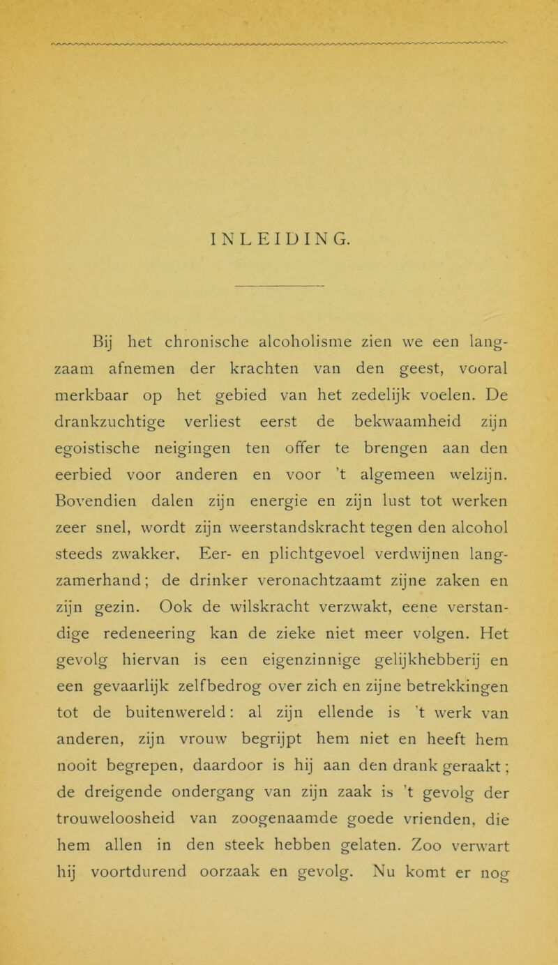 INLEIDING. Bij het chronische alcoholisme zien we een lang- zaam afnemen der krachten van den geest, vooral merkbaar op het gebied van het zedelijk voelen. De drankzuchtige verliest eerst de bekwaamheid zijn egoistische neigingen ten offer te brengen aan den eerbied voor anderen en voor ’t algemeen welzijn. Bovendien dalen zijn energie en zijn lust tot werken zeer snel, wordt zijn weerstandskracht tegen den alcohol steeds zwakker. Eer- en plichtgevoel verdwijnen lang- zamerhand; de drinker veronachtzaamt zijne zaken en zijn gezin. Ook de wilskracht verzwakt, eene verstan- dige redeneering kan de zieke niet meer volgen. Het gevolg hiervan is een eigenzinnige gelijkhebberij en een gevaarlijk zelfbedrog over zich en zijne betrekkingen tot de buitenwereld: al zijn ellende is ’t werk van anderen, zijn vrouw begrijpt hem niet en heeft hem nooit begrepen, daardoor is hij aan den drank geraakt; de dreigende ondergang van zijn zaak is ’t gevolg der trouweloosheid van zoogenaamde goede vrienden, die hem allen in den steek hebben gelaten. Zoo verwart hij voortdurend oorzaak en gevolg. Nu komt er nog