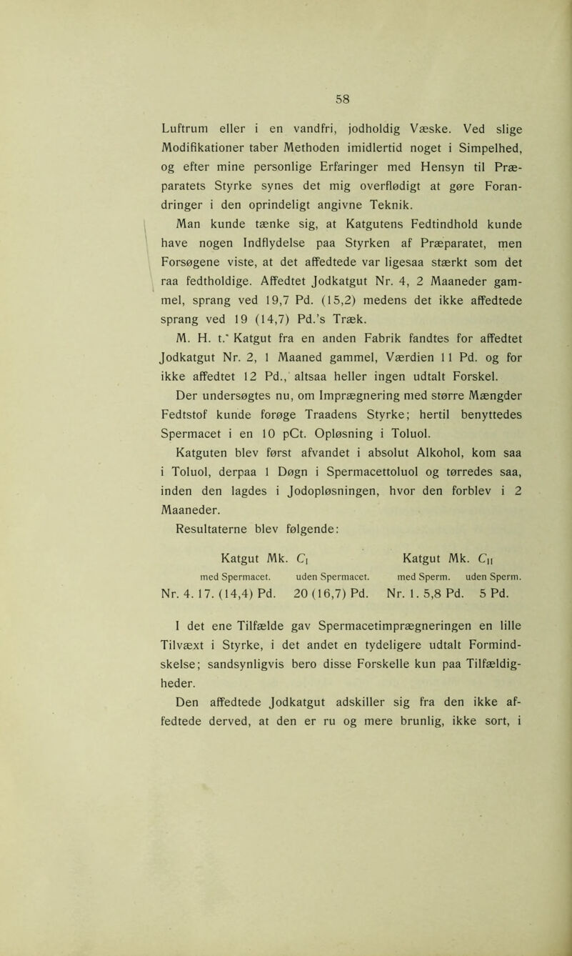 Luftrum eller i en vandfri, jodholdig Væske. Ved slige Modifikationer taber Methoden imidlertid noget i Simpelhed, og efter mine personlige Erfaringer med Hensyn til Præ- paratets Styrke synes det mig overflødigt at gøre Foran- dringer i den oprindeligt angivne Teknik. Man kunde tænke sig, at Katgutens Fedtindhold kunde have nogen Indflydelse paa Styrken af Præparatet, men Forsøgene viste, at det affedtede var ligesaa stærkt som det raa fedtholdige. Affedtet Jodkatgut Nr. 4, 2 Maaneder gam- mel, sprang ved 19,7 Pd. (15,2) medens det ikke affedtede sprang ved 19 (14,7) Pd.’s Træk. M. H. t.' Katgut fra en anden Fabrik fandtes for affedtet Jodkatgut Nr. 2, 1 Maaned gammel, Værdien 11 Pd. og for ikke affedtet 12 Pd., altsaa heller ingen udtalt Forskel. Der undersøgtes nu, om Imprægnering med større Mængder Fedtstof kunde forøge Traadens Styrke; hertil benyttedes Spermacet i en 10 pCt. Opløsning i Toluol. Katguten blev først afvandet i absolut Alkohol, kom saa i Toluol, derpaa 1 Døgn i Spermacettoluol og tørredes saa, inden den lagdes i Jodopløsningen, hvor den forblev i 2 Maaneder. Resultaterne blev følgende: Katgut Mk. C| Katgut Mk. Cn med Spermacet. uden Spermacet. med Sperm. uden Sperm. Nr. 4. 17. (14,4) Pd. 20 (16,7) Pd. Nr. 1.5,8 Pd. 5 Pd. I det ene Tilfælde gav Spermacetimprægneringen en lille Tilvæxt i Styrke, i det andet en tydeligere udtalt Formind- skelse; sandsynligvis bero disse Forskelle kun paa Tilfældig- heder. Den affedtede Jodkatgut adskiller sig fra den ikke af- fedtede derved, at den er ru og mere brunlig, ikke sort, i