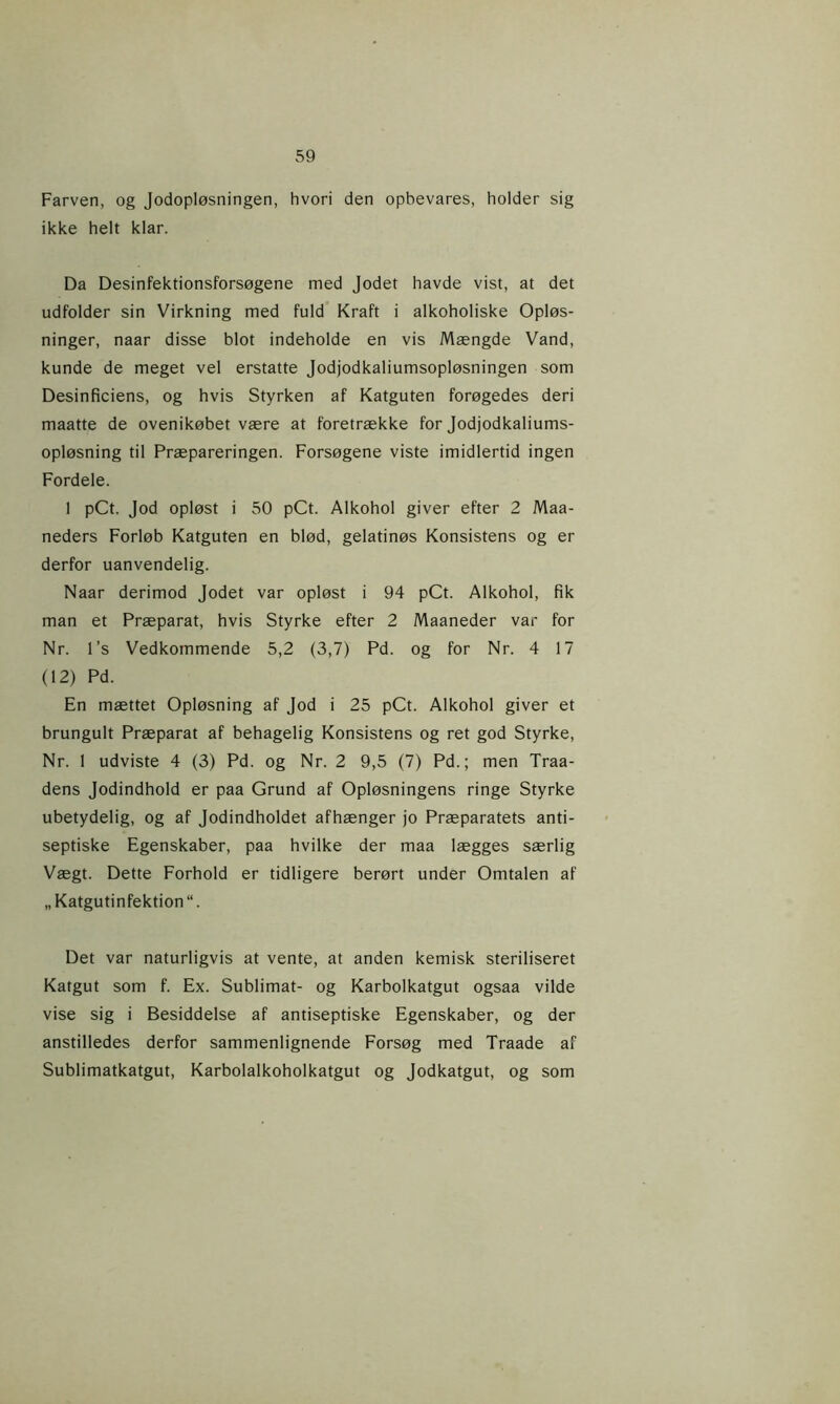 Farven, og Jodopløsningen, hvori den opbevares, holder sig ikke helt klar. Da Desinfektionsforsøgene med Jodet havde vist, at det udfolder sin Virkning med fuld Kraft i alkoholiske Opløs- ninger, naar disse blot indeholde en vis Mængde Vand, kunde de meget vel erstatte Jodjodkaliumsopløsningen som Desinficiens, og hvis Styrken af Katguten forøgedes deri maatte de ovenikøbet være at foretrække for Jodjodkaliums- opløsning til Præpareringen. Forsøgene viste imidlertid ingen Fordele. 1 pCt. Jod opløst i 50 pCt. Alkohol giver efter 2 Maa- neders Forløb Katguten en blød, gelatinøs Konsistens og er derfor uanvendelig. Naar derimod Jodet var opløst i 94 pCt. Alkohol, fik man et Præparat, hvis Styrke efter 2 Maaneder var for Nr. 1 ’s Vedkommende 5,2 (3,7) Pd. og for Nr. 4 17 (12) Pd. En mættet Opløsning af Jod i 25 pCt. Alkohol giver et brungult Præparat af behagelig Konsistens og ret god Styrke, Nr. 1 udviste 4 (3) Pd. og Nr. 2 9,5 (7) Pd.; men Traa- dens Jodindhold er paa Grund af Opløsningens ringe Styrke ubetydelig, og af Jodindholdet afhænger jo Præparatets anti- septiske Egenskaber, paa hvilke der maa lægges særlig Vægt. Dette Forhold er tidligere berørt under Omtalen af „Katgutinfektion“. Det var naturligvis at vente, at anden kemisk steriliseret Katgut som f. Ex. Sublimat- og Karbolkatgut ogsaa vilde vise sig i Besiddelse af antiseptiske Egenskaber, og der anstilledes derfor sammenlignende Forsøg med Traade af Sublimatkatgut, Karbolaikoholkatgut og Jodkatgut, og som