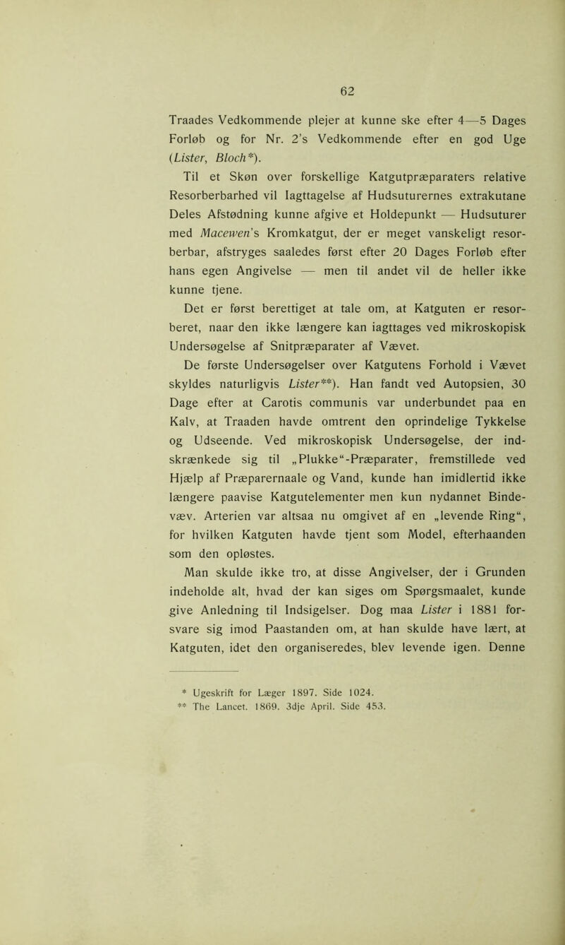 Traades Vedkommende plejer at kunne ske efter 4—5 Dages Forløb og for Nr. 2’s Vedkommende efter en god Uge (Lister, Bloch*). Til et Skøn over forskellige Katgutpræparaters relative Resorberbarhed vil Iagttagelse af Hudsuturernes extrakutane Deles Afstødning kunne afgive et Holdepunkt — Hudsuturer med Maceweris Kromkatgut, der er meget vanskeligt resor- berbar, afstryges saaledes først efter 20 Dages Forløb efter hans egen Angivelse — men til andet vil de heller ikke kunne tjene. Det er først berettiget at tale om, at Katguten er resor- beret, naar den ikke længere kan iagttages ved mikroskopisk Undersøgelse af Snitpræparater af Vævet. De første Undersøgelser over Katgutens Forhold i Vævet skyldes naturligvis Lister**). Han fandt ved Autopsien, 30 Dage efter at Carotis communis var underbundet paa en Kalv, at Traaden havde omtrent den oprindelige Tykkelse og Udseende. Ved mikroskopisk Undersøgelse, der ind- skrænkede sig til „Plukke“-Præparater, fremstillede ved Hjælp af Præparernaale og Vand, kunde han imidlertid ikke længere paavise Katgutelementer men kun nydannet Binde- væv. Arterien var altsaa nu omgivet af en „levende Ring“, for hvilken Katguten havde tjent som Model, efterhaanden som den opløstes. Man skulde ikke tro, at disse Angivelser, der i Grunden indeholde alt, hvad der kan siges om Spørgsmaalet, kunde give Anledning til Indsigelser. Dog maa Lister i 1881 for- svare sig imod Paastanden om, at han skulde have lært, at Katguten, idet den organiseredes, blev levende igen. Denne * Ugeskrift for Læger 1897. Side 1024. ** The Lancet. 1869. 3dje April. Side 453.