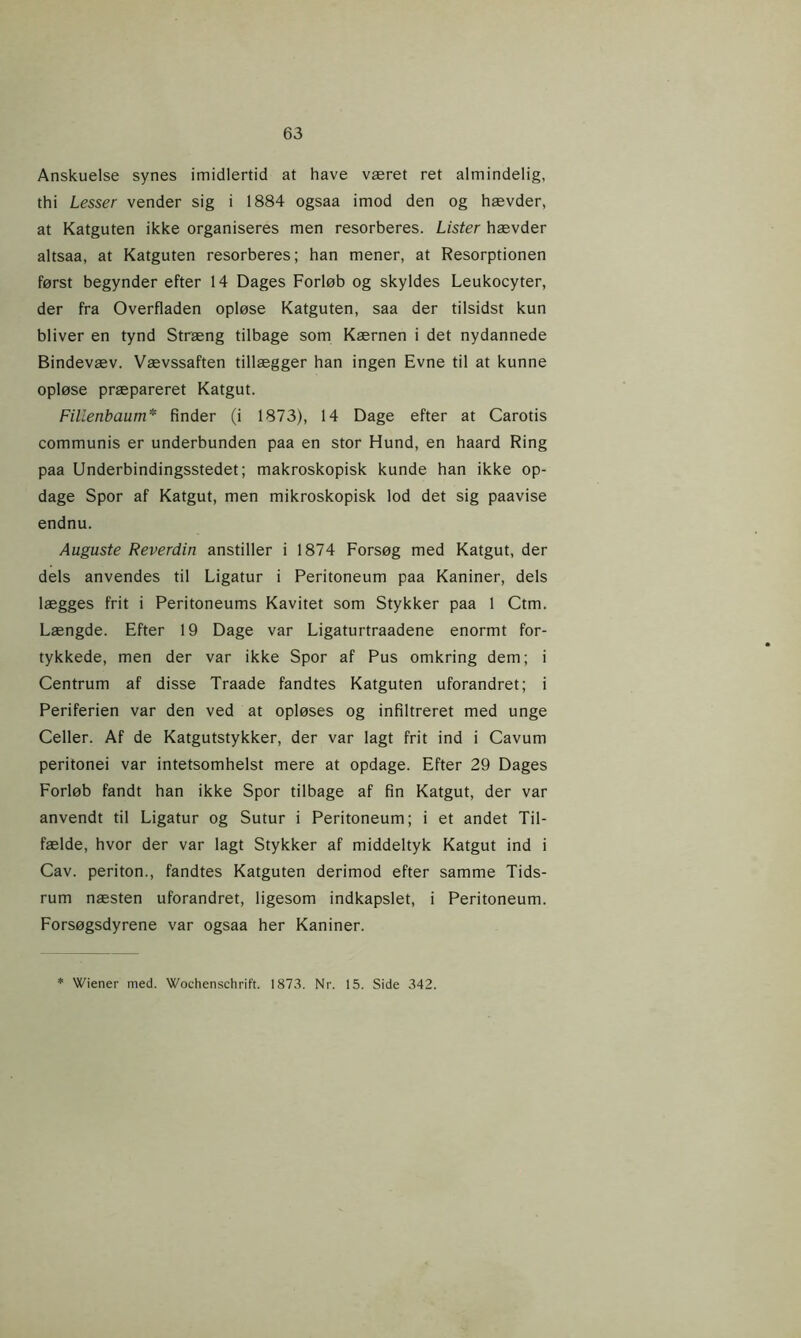 Anskuelse synes imidlertid at have været ret almindelig, thi Lesser vender sig i 1884 ogsaa imod den og hævder, at Katguten ikke organiseres men resorberes. Lister hævder altsaa, at Katguten resorberes; han mener, at Resorptionen først begynder efter 14 Dages Forløb og skyldes Leukocyter, der fra Overfladen opløse Katguten, saa der tilsidst kun bliver en tynd Stræng tilbage som Kærnen i det nydannede Bindevæv. Vævssaften tillægger han ingen Evne til at kunne opløse præpareret Katgut. Fillenbaum* finder (i 1873), 14 Dage efter at Carotis communis er underbunden paa en stor Hund, en haard Ring paa Underbindingsstedet; makroskopisk kunde han ikke op- dage Spor af Katgut, men mikroskopisk lod det sig paavise endnu. Auguste Reverdin anstiller i 1874 Forsøg med Katgut, der dels anvendes til Ligatur i Peritoneum paa Kaniner, dels lægges frit i Peritoneums Kavitet som Stykker paa 1 Ctm. Længde. Efter 19 Dage var Ligaturtraadene enormt for- tykkede, men der var ikke Spor af Pus omkring dem; i Centrum af disse Traade fandtes Katguten uforandret; i Periferien var den ved at opløses og infiltreret med unge Celler. Af de Katgutstykker, der var lagt frit ind i Cavum peritonei var intetsomhelst mere at opdage. Efter 29 Dages Forløb fandt han ikke Spor tilbage af fin Katgut, der var anvendt til Ligatur og Sutur i Peritoneum; i et andet Til- fælde, hvor der var lagt Stykker af middeltyk Katgut ind i Cav. periton., fandtes Katguten derimod efter samme Tids- rum næsten uforandret, ligesom indkapslet, i Peritoneum. Forsøgsdyrene var ogsaa her Kaniner. * Wiener med. Wochenschrift. 1873. Nr. 15. Side 342.