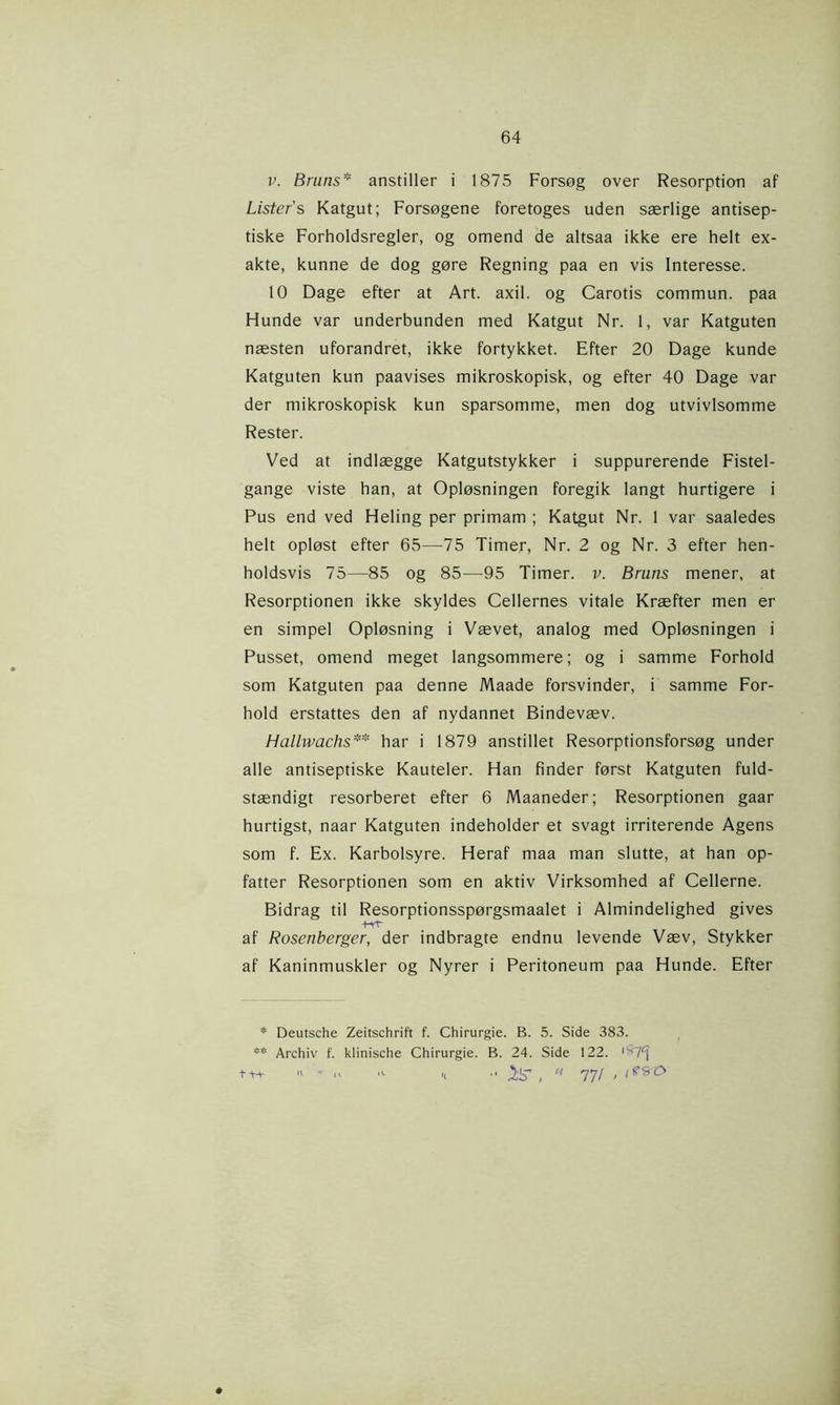 v. Bruns* anstiller i 1875 Forsøg over Resorption af Listers Katgut; Forsøgene foretoges uden særlige antisep- tiske Forholdsregler, og omend de altsaa ikke ere helt ex- akte, kunne de dog gøre Regning paa en vis Interesse. 10 Dage efter at Art. axil. og Carotis commun. paa Hunde var underbunden med Katgut Nr. 1, var Katguten næsten uforandret, ikke fortykket. Efter 20 Dage kunde Katguten kun paavises mikroskopisk, og efter 40 Dage var der mikroskopisk kun sparsomme, men dog utvivlsomme Rester. Ved at indlægge Katgutstykker i suppurerende Fistel- gange viste han, at Opløsningen foregik langt hurtigere i Pus end ved Heling per primam ; Katgut Nr. 1 var saaledes helt opløst efter 65—75 Timer, Nr. 2 og Nr. 3 efter hen- holdsvis 75—85 og 85—95 Timer. v. Bruns mener, at Resorptionen ikke skyldes Cellernes vitale Kræfter men er en simpel Opløsning i Vævet, analog med Opløsningen i Pusset, omend meget langsommere; og i samme Forhold som Katguten paa denne Maade forsvinder, i samme For- hold erstattes den af nydannet Bindevæv. Hallwachs** har i 1879 anstillet Resorptionsforsøg under alle antiseptiske Kauteler. Han finder først Katguten fuld- stændigt resorberet efter 6 Maaneder; Resorptionen gaar hurtigst, naar Katguten indeholder et svagt irriterende Agens som f. Ex. Karbolsyre. Heraf maa man slutte, at han op- fatter Resorptionen som en aktiv Virksomhed af Cellerne. Bidrag til Resorptionsspørgsmaalet i Almindelighed gives af Rosenberger, der indbragte endnu levende Væv, Stykker af Kaninmuskler og Nyrer i Peritoneum paa Hunde. Efter * Deutsche Zeitschrift f. Chirurgie. B. 5. Side 383. ** Archiv f. klinische Chirurgie. B. 24. Side 122. '^7^ ■< .. jjtj’ , « 77/ , é