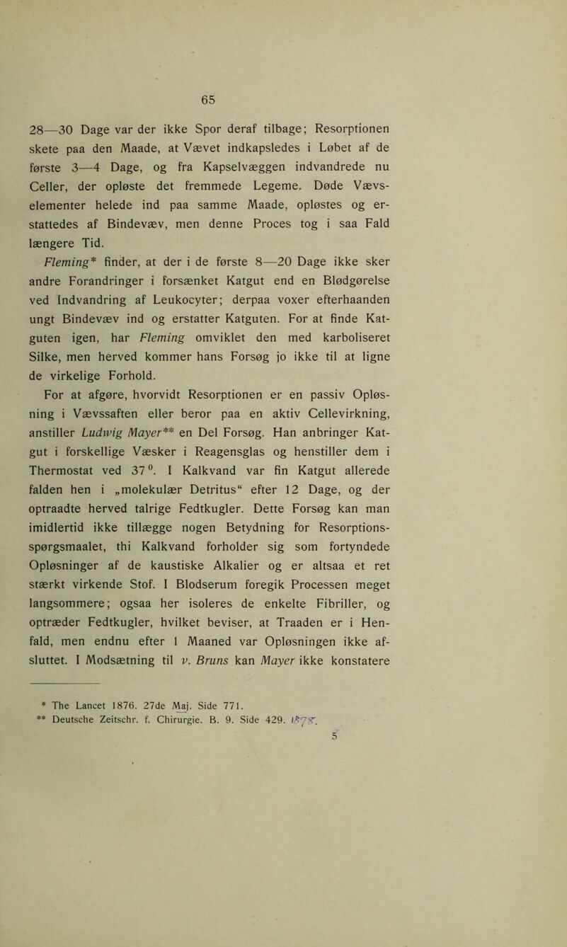 28—30 Dage var der ikke Spor deraf tilbage; Resorptionen skete paa den Maade, at Vævet indkapsledes i Løbet af de første 3—4 Dage, og fra Kapselvæggen indvandrede nu Celler, der opløste det fremmede Legeme. Døde Vævs- elementer helede ind paa samme Maade, opløstes og er- stattedes af Bindevæv, men denne Proces tog i saa Fald længere Tid. Fleming* finder, at der i de første 8—20 Dage ikke sker andre Forandringer i forsænket Katgut end en Blødgørelse ved Indvandring af Leukocyter; derpaa voxer efterhaanden ungt Bindevæv ind og erstatter Katguten. For at finde Kat- guten igen, har Fleming omviklet den med karboliseret Silke, men herved kommer hans Forsøg jo ikke til at ligne de virkelige Forhold. For at afgøre, hvorvidt Resorptionen er en passiv Opløs- ning i Vævssaften eller beror paa en aktiv Cellevirkning, anstiller Ludwig Mayer** en Del Forsøg. Han anbringer Kat- gut i forskellige Væsker i Reagensglas og henstiller dem i Thermostat ved 37°. I Kalkvand var fin Katgut allerede falden hen i „molekulær Detritus efter 12 Dage, og der optraadte herved talrige Fedtkugler. Dette Forsøg kan man imidlertid ikke tillægge nogen Betydning for Resorptions- spørgsmaalet, thi Kalkvand forholder sig som fortyndede Opløsninger af de kaustiske Alkalier og er altsaa et ret stærkt virkende Stof. I Blodserum foregik Processen meget langsommere; ogsaa her isoleres de enkelte Fibriller, og optræder Fedtkugler, hvilket beviser, at Traaden er i Hen- fald, men endnu efter 1 Maaned var Opløsningen ikke af- sluttet. I Modsætning til v. Bruns kan Mayer ikke konstatere * The Lancet 1876. 27de Maj. Side 771. ** Deutsche Zeitschr. f. Chirurgie. B. 9. Side 429. I 5