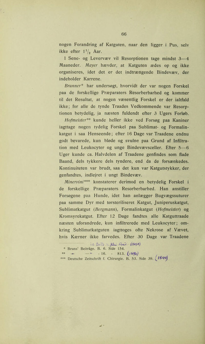nogen Forandring af Katgaten, naar den ligger i Pus, selv ikke efter 11/2 Aar. 1 Sene- og Levervæv vil Resorptionen tage mindst 3—4 Maaneder. Mayer hævder, at Katguten ædes op og ikke organiseres, idet det er det indtrængende Bindevæv, der indeholder Karrene. Brunner* * har undersøgt, hvorvidt der var nogen Forskel paa de forskellige Præparaters Resorberbarhed og kommer til det Resultat, at nogen væsentlig Forskel er der ialtfald ikke; for alle de tynde Traades Vedkommende var Resorp- tionen betydelig, ja næsten fuldendt efter 3 Ugers Forløb. Hofmeister** kunde heller ikke ved Forsøg paa Kaniner iagttage nogen tydelig Forskel paa Sublimat- og Formalin- katgut i saa Henseende; efter 16 Dage var Traadene endnu godt bevarede, kun bløde og svulne paa Grund af Infiltra- tion med Leukocyter og unge Bindevævsceller. Efter 5—6 Uger kunde ca. Halvdelen af Traadene genfindes som flade Baand, dels tykkere dels tyndere, end da de forsænkedes. Kontinuiteten var brudt, saa det kun var Katgutstykker, der genfandtes, indlejret i ungt Bindevæv. Minervini*** konstaterer derimod en betydelig Forskel i de forskellige Præparaters Resorberbarhed. Han anstiller Forsøgene paa Hunde, idet han anlægger Bugvægssuturer paa samme Dyr med tørsteriliseret Katgut, Juniperuskatgut, Sublimatkatgut (Bergmann), Formalinkatgut (Hofmeister) og Kromsyrekatgut. Efter 12 Dage fandtes alle Katguttraade næsten uforandrede, kun infiltrerede med Leukocyter; om- kring Sublimatkatguten jagttoges ofte Nekrose af Vævet, hvis Kærner ikke farvedes. Efter 30 Dage var Traadene (.{. /ieTxJ ,kJ2tv- .£(u■ (l'b'jo) * Bruns’ Beitråge. B. 6. Side 154. — — «* - 16. - 813. Deutsche Zeitschrift f. Chirurgie. B. 53. Side 39.