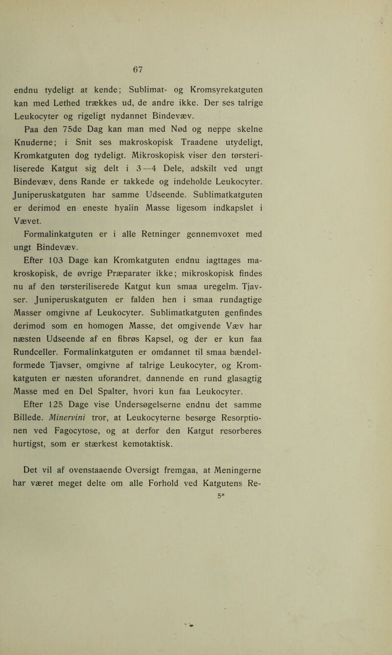 endnu tydeligt at kende; Sublimat- og Kromsyrekatguten kan med Lethed trækkes ud, de andre ikke. Der ses talrige Leukocyter og rigeligt nydannet Bindevæv. Paa den 75de Dag kan man med Nød og neppe skelne Knuderne; i Snit ses makroskopisk Traadene utydeligt, Kromkatguten dog tydeligt. Mikroskopisk viser den tørsteri- liserede Katgut sig delt i 3—4 Dele, adskilt ved ungt Bindevæv, dens Rande er takkede og indeholde Leukocyter. Juniperuskatguten har samme Udseende. Sublimatkatguten er derimod en eneste hyaiin Masse ligesom indkapslet i Vævet. Formalinkatguten er i alle Retninger gennemvoxet med ungt Bindevæv. Efter 103 Dage kan Kromkatguten endnu iagttages ma- kroskopisk, de øvrige Præparater ikke; mikroskopisk findes nu af den tørsteriliserede Katgut kun smaa uregelm. Tjav- ser. Juniperuskatguten er falden hen i smaa rundagtige Masser omgivne af Leukocyter. Sublimatkatguten genfindes derimod som en homogen Masse, det omgivende Væv har næsten Udseende af en fibrøs Kapsel, og der er kun faa Rundceller. Formalinkatguten er omdannet til smaa bændel- formede Tjavser, omgivne af talrige Leukocyter, og Krom- katguten er næsten uforandret, dannende en rund glasagtig Masse med en Del Spalter, hvori kun faa Leukocyter. Efter 125 Dage vise Undersøgelserne endnu det samme Billede. Minervini tror, at Leukocyterne besørge Resorptio- nen ved Fagocytose, og at derfor den Katgut resorberes hurtigst, som er stærkest kemotaktisk. Det vil af ovenstaaende Oversigt fremgaa, at Meningerne har været meget delte om alle Forhold ved Katgutens Re- 5*