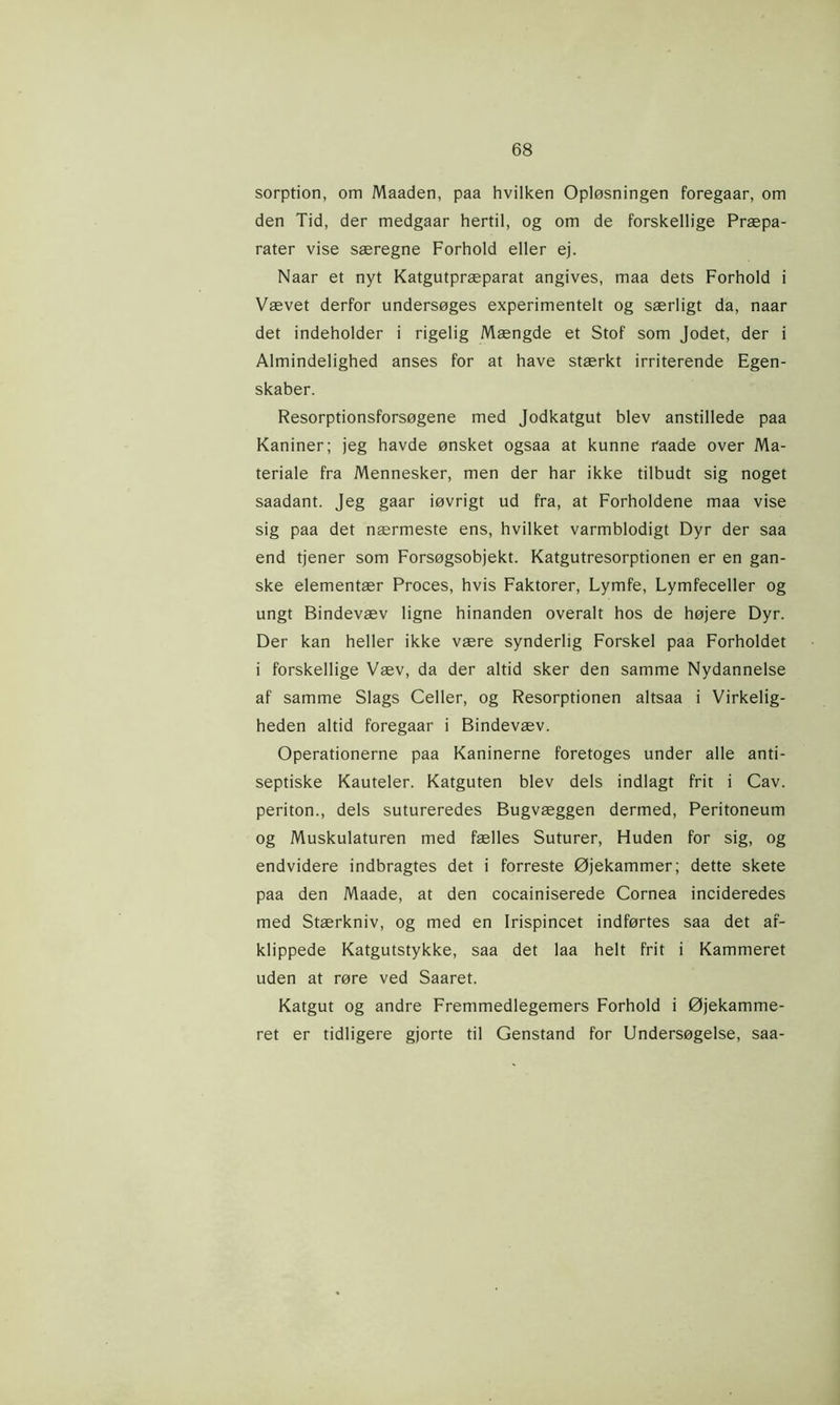 sorption, om Maaden, paa hvilken Opløsningen foregaar, om den Tid, der medgaar hertil, og om de forskellige Præpa- rater vise særegne Forhold eller ej. Naar et nyt Katgutpræparat angives, maa dets Forhold i Vævet derfor undersøges experimentelt og særligt da, naar det indeholder i rigelig Mængde et Stof som Jodet, der i Almindelighed anses for at have stærkt irriterende Egen- skaber. Resorptionsforsøgene med Jodkatgut blev anstillede paa Kaniner; jeg havde ønsket ogsaa at kunne raade over Ma- teriale fra Mennesker, men der har ikke tilbudt sig noget saadant. Jeg gaar iøvrigt ud fra, at Forholdene maa vise sig paa det nærmeste ens, hvilket varmblodigt Dyr der saa end tjener som Forsøgsobjekt. Katgutresorptionen er en gan- ske elementær Proces, hvis Faktorer, Lymfe, Lymfeceller og ungt Bindevæv ligne hinanden overalt hos de højere Dyr. Der kan heller ikke være synderlig Forskel paa Forholdet i forskellige Væv, da der altid sker den samme Nydannelse af samme Slags Celler, og Resorptionen altsaa i Virkelig- heden altid foregaar i Bindevæv. Operationerne paa Kaninerne foretoges under alle anti- septiske Kauteler. Katguten blev dels indlagt frit i Cav. periton., dels sutureredes Bugvæggen dermed, Peritoneum og Muskulaturen med fælles Suturer, Huden for sig, og endvidere indbragtes det i forreste Øjekammer; dette skete paa den Maade, at den cocainiserede Cornea incideredes med Stærkniv, og med en Irispincet indførtes saa det af- klippede Katgutstykke, saa det laa helt frit i Kammeret uden at røre ved Saaret. Katgut og andre Fremmedlegemers Forhold i Øjekamme- ret er tidligere gjorte til Genstand for Undersøgelse, saa-