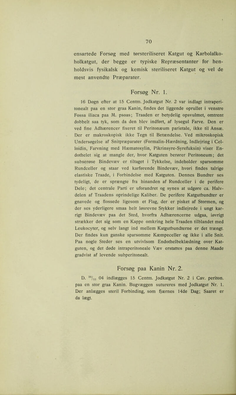 ensartede Forsøg med tørsteriliseret Katgut og Karbolalko- holkatgut, der begge er typiske Repræsentanter for hen- holdsvis fysikalsk og kemisk steriliseret Katgut og vel de mest anvendte Præparater. Forsøg Nr. 1. 16 Døgn efter at 15 Centm. Jodkatgut Nr. 2 var indlagt intraperi- tonealt paa en stor graa Kanin, findes det liggende oprullet i venstre Fossa iliaca paa M. psoas; Traaden er betydelig opsvulmet, omtrent dobbelt saa tyk, som da den blev indført, af lysegul Farve. Den er ved fine Adhærencer fixeret til Peritonæum parietale, ikke til Ansæ. Der er makroskopisk ikke Tegn til Betændelse. Ved mikroskopisk Undersøgelse af Snitpræparater (Formalin-Hærdning, Indlejring i Cel- loidin, Farvning med Hæmatoxylin, Pikrinsyre-Syrefuksin) viser En- dothelet sig at mangle der, hvor Katguten berører Peritoneum; det subserøse Bindevæv er tiltaget i Tykkelse, indeholder sparsomme Rundceller og staar ved karførende Bindevæv, hvori findes talrige elastiske Traade, i Forbindelse med Katguten. Dennes Bundter ses tydeligt, de er sprængte fra hinanden af Rundceller i de perifere Dele; det centrale Parti er uforandret og synes at udgøre ca. Halv- delen af Traadens oprindelige Kaliber. De perifere Katgutbundter er gnavede og flossede ligesom et Flag, der er pisket af Stormen, og der ses yderligere smaa helt løsrevne Stykker indlejrede i ungt kar- rigt Bindevæv paa det Sted, hvorfra Adhærencerne udgaa, iøvrigt strækker det sig som en Kappe omkring hele Traaden tilblandet med Leukocyter, og selv langt ind mellem Katgutbundterne er det trængt. Der findes kun ganske sparsomme Kæmpeceller og ikke i alle Snit. Paa nogle Steder ses en utvivlsom Endothelbeklædning over Kat- guten, og det døde intraperitoneale Væv erstattes paa denne Maade gradvist af levende subperitonealt. Forsøg paa Kanin Nr. 2. D. 26/n 04 indlægges 15 Centm. Jodkatgut Nr. 2 i Cav. periton. paa en stor graa Kanin. Bugvæggen sutureres med Jodkatgut Nr. 1. Der anlægges steril Forbinding, som fjærnes 14de Dag; Saaret er da lægt.