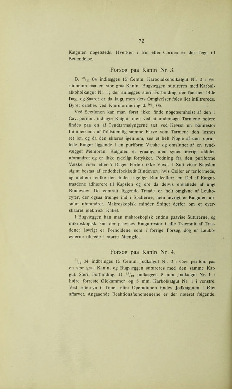 Katguten nogetsteds. Hverken i Iris eller Cornea er der Tegn til Betændelse. Forsøg paa Kanin Nr. 3. D. 29/n 04 indlægges 15 Centm. Karbolalkoholkatgut Nr. 2 i Pe- ritoneum paa en stor graa Kanin. Bugvæggen sutureres med Karbol- alkoholkatgut Nr. 1; der anlægges steril Forbinding, der fjærnes 14de Dag, og Saaret er da lægt, men dets Omgivelser føles lidt infiltrerede. Dyret dræbes ved Kloroformering d. 05. Ved Sectionen kan man først ikke finde nogetsomhelst af den i Cav. periton. indlagte Katgut, men ved at undersøge Tarmene nøjere findes paa en af Tyndtarmslyngerne tæt ved Krøset en bønnestor Intumescens af fuldstændig samme Farve som Tarmen; den løsnes ret let, og da den skæres igennem, ses et helt Nøgle af den oprul- lede Katgut liggende i en puriform Væske og omsluttet af en tynd- vægget Membran. Katguten er graalig, men synes iøvrigt aldeles uforandret og er ikke tydeligt fortykket. Podning fra den puriforme Væske viser efter 7 Dages Forløb ikke Væxt. I Snit viser Kapslen sig at bestaa af endothelbeklædt Bindevæv, hvis Celler er tenformede, og mellem hvilke der findes rigelige Rundceller; en Del af Katgut- traadene adhærere til Kapslen og ere da delvis erstattede af ungt Bindevæv. De centralt liggende Traade er helt omgivne af Leuko- cyter, der ogsaa trænge ind i Spalterne, men iøvrigt er Katguten ab- solut uforandret. Makroskopisk minder Snittet derfor om et over- skaaret elektrisk Kabel. I Bugvæggen kan man makroskopisk endnu paavise Suturerne, og mikroskopisk kan der paavises Katgutrester i alle Tværsnit af Traa- dene; iøvrigt er Forholdene som i forrige Forsøg, dog er Leuko- cyterne tilstede i større Mængde. Forsøg paa Kanin Nr. 4. 2/i2 04 indbringes 15 Centm. Jodkatgut Nr. 2 i Cav. periton. paa en stor graa Kanin, og Bugvæggen sutureres med den samme Kat- gut. Steril Forbinding. D. 12/12 indlægges 5 mm. Jodkatgut Nr. 1 i højre forreste Øjekammer og 5 mm. Karbolkatgut Nr. 1 i venstre. Ved Eftersyn 6 Timer efter Operationen findes Jodkatguten i Øjet affarvet. Angaaende Reaktionsfænomenerne er der noteret følgende.