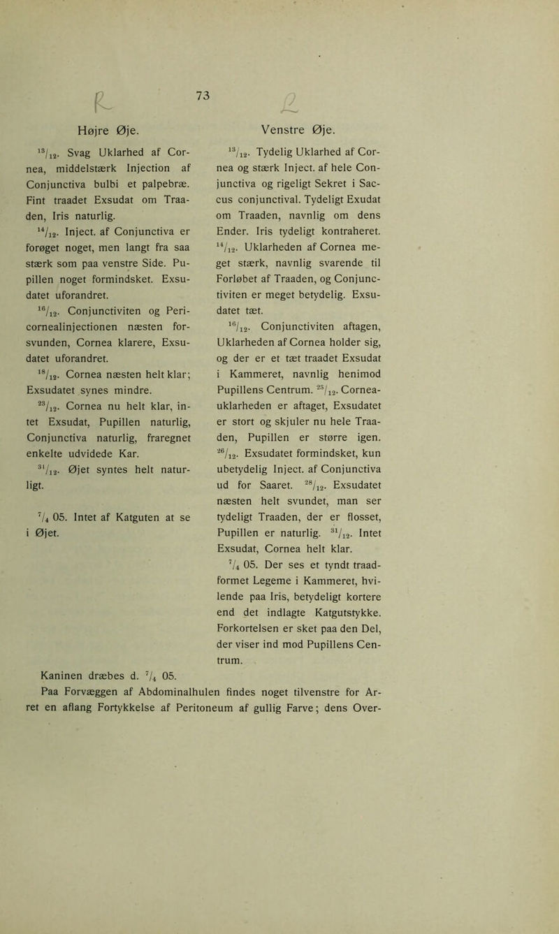fL Højre Øje. Venstre Øje. ls/i2- Svag Uklarhed af Cor- nea, middelstærk Injection af Conjunctiva bulbi et palpebræ. Fint traadet Exsudat om Traa- den, Iris naturlig. u/i2- Inject. af Conjunctiva er forøget noget, men langt fra saa stærk som paa venstre Side. Pu- pillen noget formindsket. Exsu- datet uforandret. 16/12. Conjunctiviten og Peri- cornealinjectionen næsten for- svunden, Cornea klarere, Exsu- datet uforandret. 18/1S. Cornea næsten helt klar; Exsudatet synes mindre. 23/12. Cornea nu helt klar, in- tet Exsudat, Pupillen naturlig, Conjunctiva naturlig, fraregnet enkelte udvidede Kar. 3,/i2- Øjet syntes helt natur- ligt. 7U OS. Intet af Katguten at se i Øjet. 13/i2- Tydelig Uklarhed af Cor- nea og stærk Inject. af hele Con- junctiva og rigeligt Sekret i Sac- cus conjunctival. Tydeligt Exudat om Traaden, navnlig om dens Ender. Iris tydeligt kontraheret. 14/12. Uklarheden af Cornea me- get stærk, navnlig svarende til Forløbet af Traaden, og Conjunc- tiviten er meget betydelig. Exsu- datet tæt. 16/12. Conjunctiviten aftagen, Uklarheden af Cornea holder sig, og der er et tæt traadet Exsudat i Kammeret, navnlig henimod Pupillens Centrum. 2S/12. Cornea- uklarheden er aftaget, Exsudatet er stort og skjuler nu hele Traa- den, Pupillen er større igen. 26/12. Exsudatet formindsket, kun ubetydelig Inject. af Conjunctiva ud for Saaret. 28/12. Exsudatet næsten helt svundet, man ser tydeligt Traaden, der er flosset, Pupillen er naturlig. 31/n. Intet Exsudat, Cornea helt klar. ’/4 05. Der ses et tyndt traad- formet Legeme i Kammeret, hvi- lende paa Iris, betydeligt kortere end det indlagte Katgutstykke. Forkortelsen er sket paa den Del, der viser ind mod Pupillens Cen- trum. Kaninen dræbes d. 7/4 05. Paa Forvæggen af Abdominalhulen findes noget tilvenstre for Ar- ret en aflang Fortykkelse af Peritoneum af gullig Farve; dens Over-