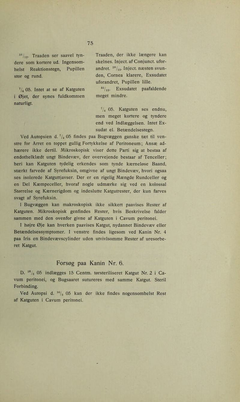 Traaden, der ikke længere kan skelnes. Inject. af Conjunct. ufor- andret. 28/12. Inject. næsten svun- den, Cornea klarere, Exsudatet uforandret, Pupillen lille. S1/i2- Exsudatet paafaldende meget mindre. 7U 05. Katguten ses endnu, men meget kortere og tyndere end ved Indlæggelsen. Intet Ex- sudat el. Betændelsestegn. Ved Autopsien d. 7U 05 findes paa Bugvæggen ganske tæt til ven- stre for Arret en toppet gullig Fortykkelse af Peritoneum; Ansæ ad- hærere ikke dertil. Mikroskopisk viser dette Parti sig at bestaa af endothelklædt ungt Bindevæv, der overvejende bestaar af Tenceller; heri kan Katguten tydelig erkendes som tynde kærneløse Baand, stærkt farvede af Syrefuksin, omgivne af ungt Bindevæv, hvori ogsaa ses isolerede Katguttjavser. Der er en rigelig Mængde Rundceller og en Del Kæmpeceller, hvoraf nogle udmærke sig ved en kolossal Størrelse og Kærnerigdom og indeslutte Katgutrester, der kun farves svagt af Syrefuksin. 1 Bugvæggen kan makroskopisk ikke sikkert paavises Rester af Katguten. Mikroskopisk genfindes Rester, hvis Beskrivelse falder sammen med den ovenfor givne af Katguten i Cavum peritonei. I højre Øje kan hverken paavises Katgut, nydannet Bindevæv eller Betændelsessymptomer. I venstre findes ligesom ved Kanin Nr. 4 paa Iris en Bindevævscylinder uden utvivlsomme Rester af uresorbe- ret Katgut. 31/j2- Traaden ser saavel tyn- dere som kortere ud. Ingensom- helst Reaktionstegn, Pupillen stor og rund. 7li 05. Intet at se af Katguten i Øjet, der synes fuldkommen naturligt. Forsøg paa Kanin Nr. 6. D. 16/3 05 indlægges 15 Centm. tørsteriliseret Katgut Nr. 2 i Ca- vum peritonei, og Bugsaaret sutureres med samme Katgut. Steril Forbinding. Ved Autopsi d. 16/6 05 kan der ikke findes nogensomhelst Rest af Katguten i Cavum peritonei.
