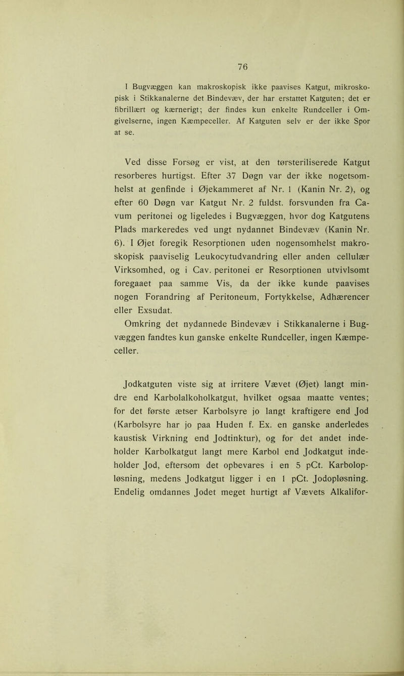 I Bugvæggen kan makroskopisk ikke paavises Katgut, mikrosko- pisk i Stikkanalerne det Bindevæv, der har erstattet Katguten; det er fibrillært og kærnerigt; der findes kun enkelte Rundceller i Om- givelserne, ingen Kæmpeceller. Af Katguten selv er der ikke Spor at se. Ved disse Forsøg er vist, at den tørsteriliserede Katgut resorberes hurtigst. Efter 37 Døgn var der ikke nogetsom- helst at genfinde i Øjekammeret af Nr. 1 (Kanin Nr. 2), og efter 60 Døgn var Katgut Nr. 2 fuldst. forsvunden fra Ca- vum peritonei og ligeledes i Bugvæggen, hvor dog Katgutens Plads markeredes ved ungt nydannet Bindevæv (Kanin Nr. 6). 1 Øjet foregik Resorptionen uden nogensomhelst makro- skopisk paaviselig Leukocytudvandring eller anden cellulær Virksomhed, og i Cav. peritonei er Resorptionen utvivlsomt foregaaet paa samme Vis, da der ikke kunde paavises nogen Forandring af Peritoneum, Fortykkelse, Adhærencer eller Exsudat. Omkring det nydannede Bindevæv i Stikkanalerne i Bug- væggen fandtes kun ganske enkelte Rundceller, ingen Kæmpe- celler. Jodkatguten viste sig at irritere Vævet (Øjet) langt min- dre end Karbolalkoholkatgut, hvilket ogsaa maatte ventes; for det første ætser Karbolsyre jo langt kraftigere end Jod (Karbolsyre har jo paa Huden f. Ex. en ganske anderledes kaustisk Virkning end Jodtinktur), og for det andet inde- holder Karbolkatgut langt mere Karbol end Jodkatgut inde- holder Jod, eftersom det opbevares i en 5 pCt. Karbolop- løsning, medens Jodkatgut ligger i en 1 pCt. Jodopløsning. Endelig omdannes Jodet meget hurtigt af Vævets Alkalifor-
