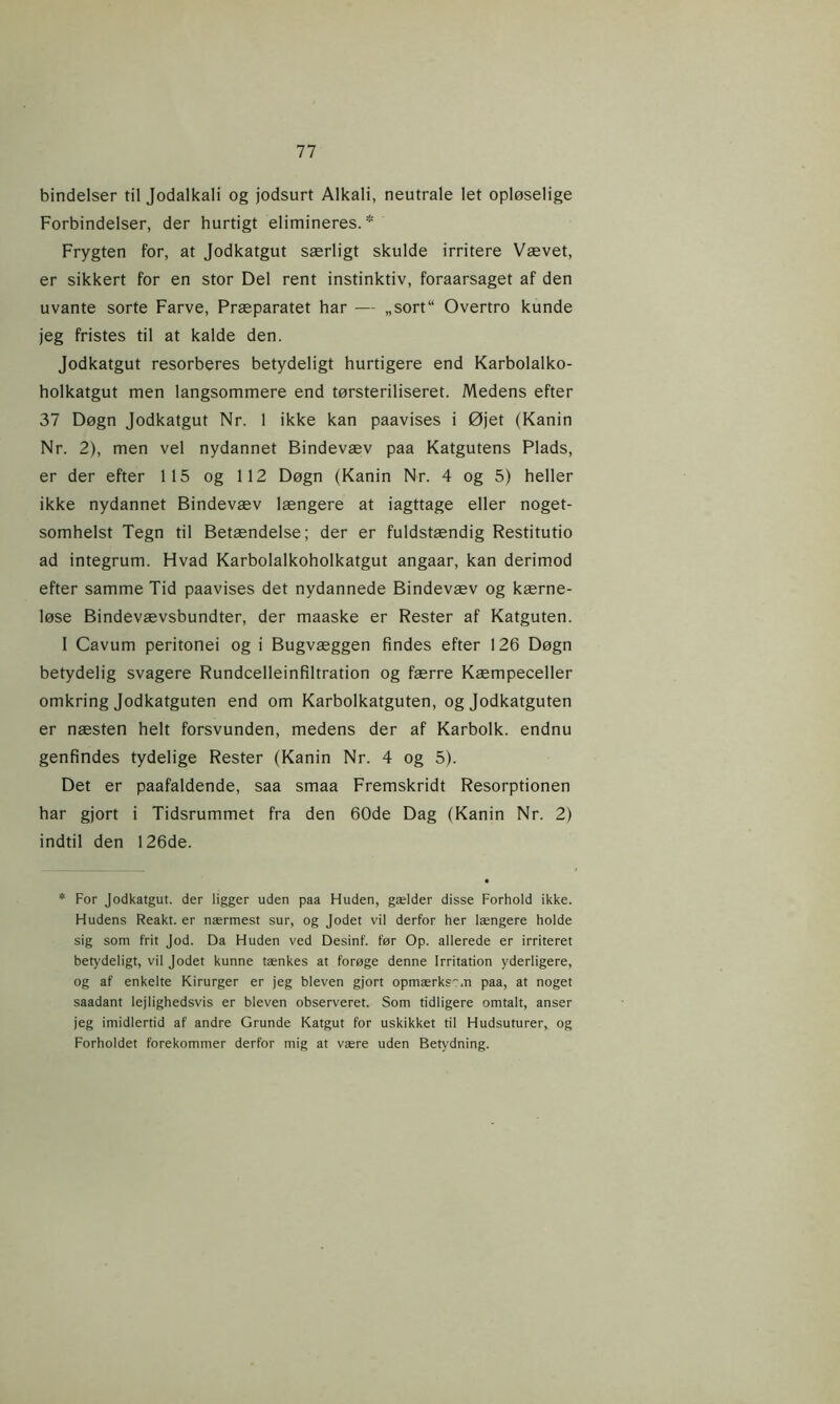 bindeiser til Jodalkali og jodsurt Alkali, neutrale let opløselige Forbindelser, der hurtigt elimineres.* Frygten for, at Jodkatgut særligt skulde irritere Vævet, er sikkert for en stor Del rent instinktiv, foraarsaget af den uvante sorte Farve, Præparatet har — „sort“ Overtro kunde jeg fristes til at kalde den. Jodkatgut resorberes betydeligt hurtigere end Karbolalko- holkatgut men langsommere end tørsteriliseret. Medens efter 37 Døgn Jodkatgut Nr. 1 ikke kan paavises i Øjet (Kanin Nr. 2), men vel nydannet Bindevæv paa Katgutens Plads, er der efter 115 og 112 Døgn (Kanin Nr. 4 og 5) heller ikke nydannet Bindevæv længere at iagttage eller noget- somhelst Tegn til Betændelse; der er fuldstændig Restitutio ad integrum. Hvad Karbolalkoholkatgut angaar, kan derimod efter samme Tid paavises det nydannede Bindevæv og kærne- løse Bindevævsbundter, der maaske er Rester af Katguten. 1 Cavum peritonei og i Bugvæggen findes efter 126 Døgn betydelig svagere Rundcelleinfiltration og færre Kæmpeceller omkring Jodkatguten end om Karbolkatguten, og Jodkatguten er næsten helt forsvunden, medens der af Karbolk. endnu genfindes tydelige Rester (Kanin Nr. 4 og 5). Det er paafaldende, saa smaa Fremskridt Resorptionen har gjort i Tidsrummet fra den 60de Dag (Kanin Nr. 2) indtil den 126de. * For Jodkatgut. der ligger uden paa Huden, gælder disse Forhold ikke. Hudens Reakt, er nærmest sur, og Jodet vil derfor her længere holde sig som frit Jod. Da Huden ved Desinf. før Op. allerede er irriteret betydeligt, vil Jodet kunne tænkes at forøge denne Irritation yderligere, og af enkelte Kirurger er jeg bleven gjort opmærks.n paa, at noget saadant lejlighedsvis er bleven observeret. Som tidligere omtalt, anser jeg imidlertid af andre Grunde Katgut for uskikket til Hudsuturerv og Forholdet forekommer derfor mig at være uden Betydning.