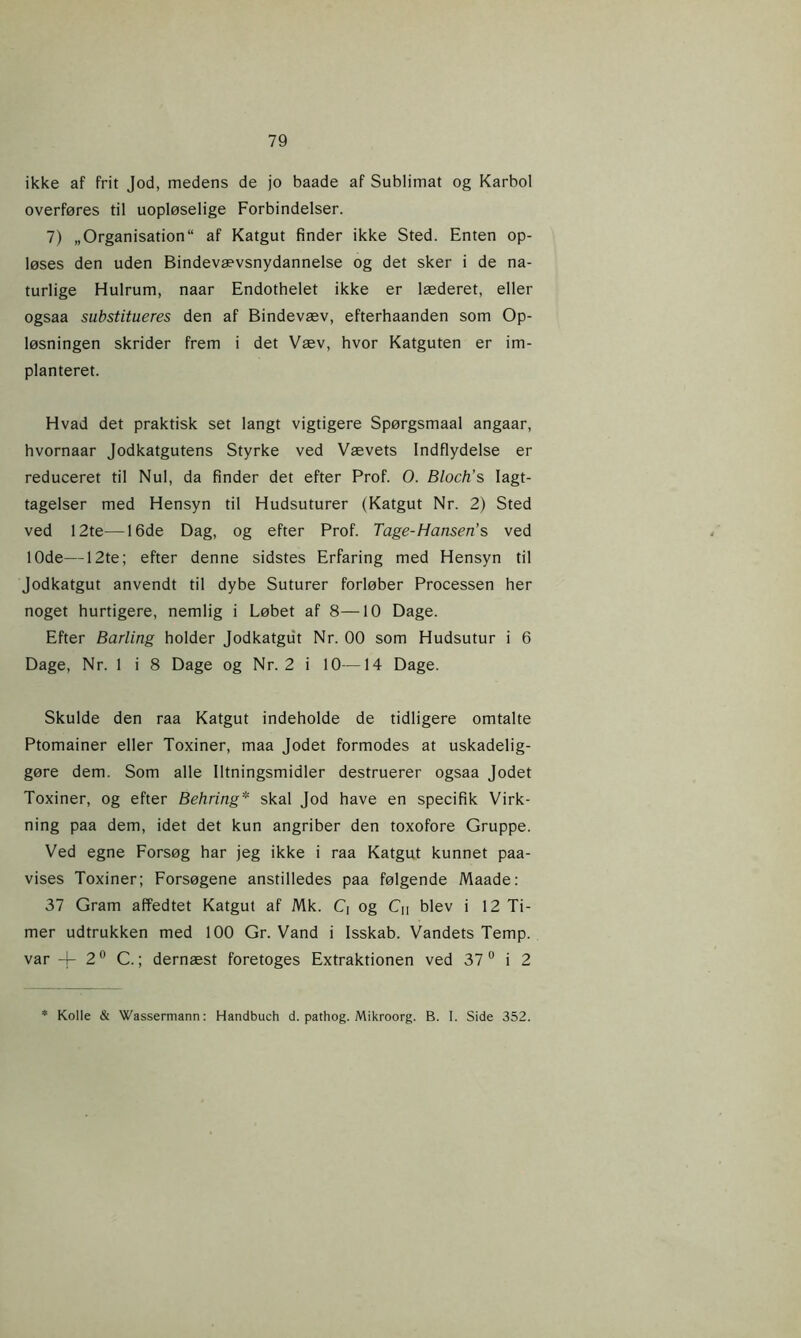 ikke af frit Jod, medens de jo baade af Sublimat og Karbol overføres til uopløselige Forbindelser. 7) „Organisation“ af Katgut finder ikke Sted. Enten op- løses den uden Bindevævsnydannelse og det sker i de na- turlige Hulrum, naar Endothelet ikke er læderet, eller ogsaa substitueres den af Bindevæv, efterhaanden som Op- løsningen skrider frem i det Væv, hvor Katguten er im- planteret. Hvad det praktisk set langt vigtigere Spørgsmaal angaar, hvornaar Jodkatgutens Styrke ved Vævets Indflydelse er reduceret til Nul, da finder det efter Prof. O. Bloch's Iagt- tagelser med Hensyn til Hudsuturer (Katgut Nr. 2) Sted ved 12te—16de Dag, og efter Prof. Tage-Hansen’s ved 10de—12te; efter denne sidstes Erfaring med Hensyn til Jodkatgut anvendt til dybe Suturer forløber Processen her noget hurtigere, nemlig i Løbet af 8—10 Dage. Efter Barling holder Jodkatgut Nr. 00 som Hudsutur i 6 Dage, Nr. 1 i 8 Dage og Nr. 2 i 10—14 Dage. Skulde den raa Katgut indeholde de tidligere omtalte Ptomainer eller Toxiner, maa Jodet formodes at uskadelig- gøre dem. Som alle Iltningsmidler destruerer ogsaa Jodet Toxiner, og efter Behring* skal Jod have en specifik Virk- ning paa dem, idet det kun angriber den toxofore Gruppe. Ved egne Forsøg har jeg ikke i raa Katgut kunnet paa- vises Toxiner; Forsøgene anstilledes paa følgende Maade: 37 Gram affedtet Katgut af Mk. Q og Cn blev i 12 Ti- mer udtrukken med 100 Gr. Vand i Isskab. Vandets Temp. var 4- 2° C.; dernæst foretoges Extraktionen ved 37 0 i 2 * Kolle & Wassermann: Handbuch d. pathog. Mikroorg. B. I. Side 352.