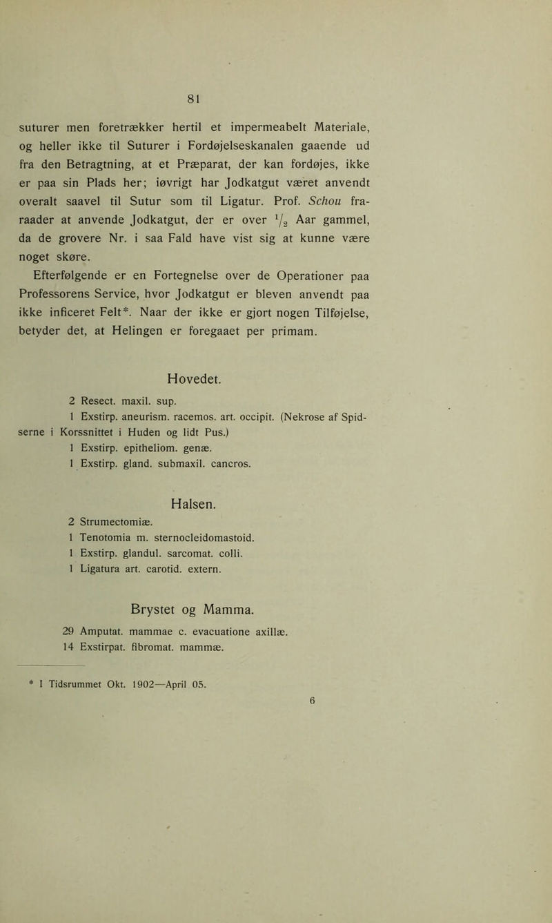 suturer men foretrækker hertil et impermeabelt Materiale, og heller ikke til Suturer i Fordøjelseskanalen gaaende ud fra den Betragtning, at et Præparat, der kan fordøjes, ikke er paa sin Plads her; iøvrigt har Jodkatgut været anvendt overalt saavel til Sutur som til Ligatur. Prof. Schou fra- raader at anvende Jodkatgut, der er over 1/2 Aar gammel, da de grovere Nr. i saa Fald have vist sig at kunne være noget skøre. Efterfølgende er en Fortegnelse over de Operationer paa Professorens Service, hvor Jodkatgut er bleven anvendt paa ikke inficeret Felt*. Naar der ikke er gjort nogen Tilføjelse, betyder det, at Helingen er foregaaet per primam. Hovedet. 2 Resect. maxil. sup. 1 Exstirp. aneurism. racemos. art. occipit. (Nekrose af Spid- serne i Korssnittet i Huden og lidt Pus.) 1 Exstirp. epitheliom. genæ. 1 Exstirp. giand. submaxil. cancros. Halsen. 2 Strumectomiæ. 1 Tenotomia m. sternocleidomastoid. 1 Exstirp. glandul. sarcomat. colli. 1 Ligatura art. carotid. extern. Brystet og Mamma. 29 Amputat. mammae c. evacuatione axillæ. 14 Exstirpat. fibromat. mammæ. * I Tidsrummet Okt. 1902—April 05. 6