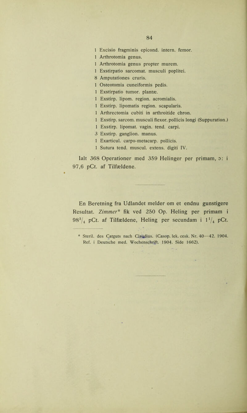 1 Excisio fragminis epicond. intern, femor. 1 Arthrotomia genus. 1 Arthrotomia genus propter murem. 1 Exstirpatio sarcomat. musculi poplitei. 8 Amputationes cruris. 1 Osteotomia cuneiformis pedis. 1 Exstirpatio tumor, plantæ. 1 Exstirp. lipom. region, acromialis. 1 Exstirp. lipomatis region, scapularis. 1 Arthrectomia cubiti in arthroitide chron. 1 Exstirp. sarcom. musculi flexor. pollicis longi (Suppuration.) 1 Exstirp. lipomat. vagin. tend. carpi. 3 Exstirp. ganglion. manus. 1 Exarticul. carpo-metacarp. pollicis. 1 Sutura tend. muscul. extens. digiti IV. Ialt 368 Operationer med 359 Helinger per primam, o: i 97,6 pCt. af Tilfældene. En Beretning fra Udlandet melder om et endnu gunstigere Resultat. Zimmer* fik ved 250 Op. Heling per primam i 983/4 pCt. af Tilfældene, Heling per secundam i 11/i pCt. * Steril, des Catguts nach Claudius. (Casop. lek. cesk. Nr. 40—42. 1904. Ref. i Deutsche med. Wochenschrj/t. 1904. Side 1662).