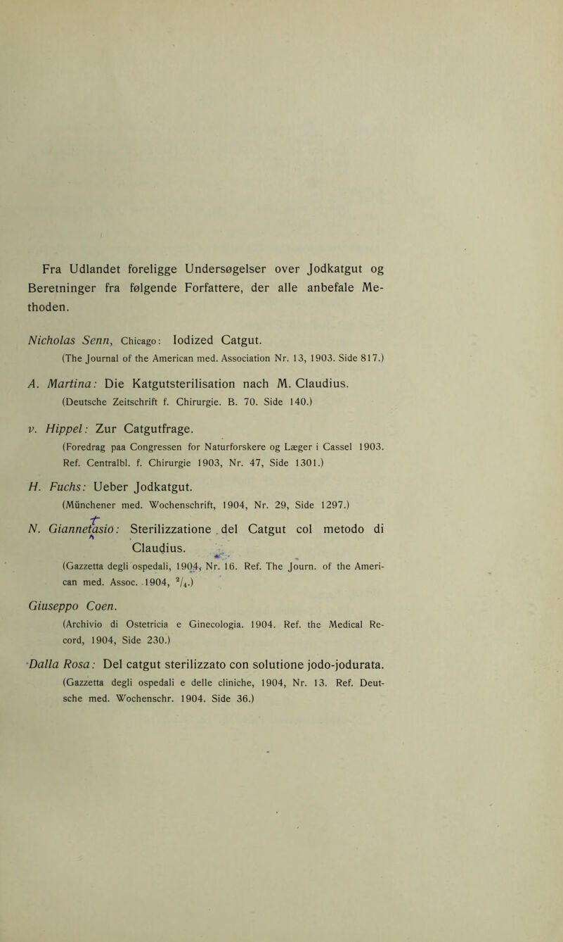 Fra Udlandet foreligge Undersøgelser over Jodkatgut og Beretninger fra følgende Forfattere, der alle anbefale Me- thoden. Nicholas Senn, Chicago: Iodized Catgut. (The Journal of the American med. Association Nr. 13, 1903. Side 817.) A. Martina: Die Katgutsterilisation nach M. Claudius. (Deutsche Zeitschrift f. Chirurgie. B. 70. Side 140.) v. Hippel: Zur Catgutfrage. (Foredrag paa Congressen for Naturforskere og Læger i Cassel 1903. Ref. Centralbl. f. Chirurgie 1903, Nr. 47, Side 1301.) H. Fuchs: Ueber Jodkatgut. (Miinchener med. Wochenschrift, 1904, Nr. 29, Side 1297.) i~ N. Giannetasio: Sterilizzatione del Catgut col metodo di Claudius. (Gazzetta degli ospedali, 1904, Nr. 16. Ref. The Journ. of the Ameri- can med. Assoc. 1904, 2/4.) Giuseppo Coen. (Archivio di Ostetricia e Ginecologia. 1904. Ref. the Medical Re- cord, 1904, Side 230.) Dalla Rosa: Del catgut sterilizzato con solutione jodo-jodurata. (Gazzetta degli ospedali e delle cliniche, 1904, Nr. 13. Ref. Deut- sche med. Wochenschr. 1904. Side 36.)
