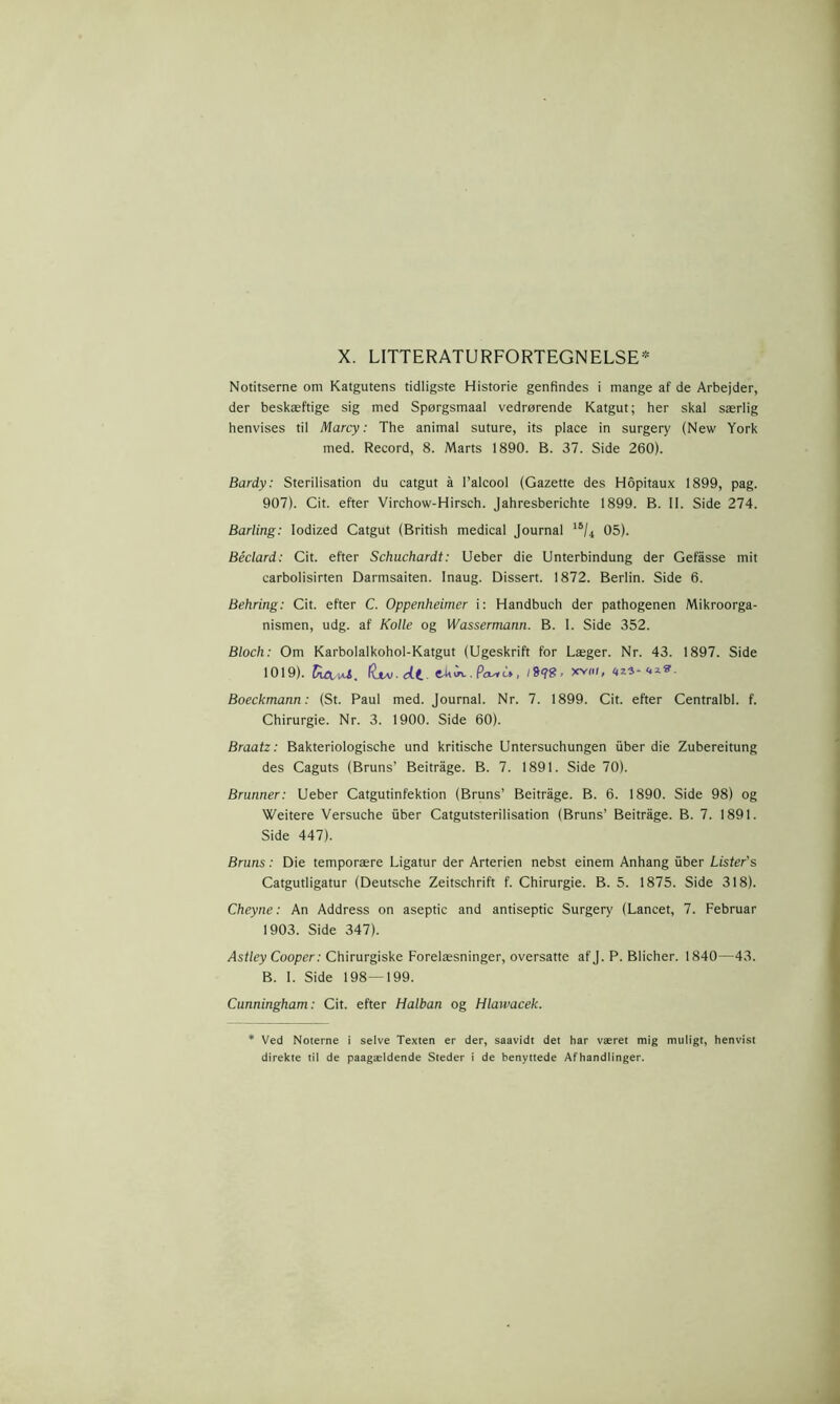 Notitserne om Katgutens tidligste Historie genfindes i mange af de Arbejder, der beskæftige sig med Spørgsmaal vedrørende Katgut; her skal særlig henvises til Marcy: The animal suture, its place in surgery (New York med. Record, 8. Marts 1890. B. 37. Side 260). Bardy: Sterilisation du catgut å Palcool (Gazette des Hopitaux 1899, pag. 907). Cit. efter Virchow-Hirsch. Jahresberichte 1899. B. II. Side 274. Barling: lodized Catgut (British medical Journal 18/4 05). Béclard: Cit. efter Schuchardt: Ueber die Unterbindung der Gefåsse mit carbolisirten Darmsaiten. Inaug. Dissert. 1872. Berlin. Side 6. Behring: Cit. efter C. Oppenheimer i: Handbuch der pathogenen Mikroorga- nismen, udg. af Koile og Wassermann. B. I. Side 352. Bloch: Om Karbolalkohol-Katgut (Ugeskrift for Læger. Nr. 43. 1897. Side 1019). RavU. diAi. dt. Pcui'u>, xvni, nz3- <.*»- Boeckmann: (St. Paul med. Journal. Nr. 7. 1899. Cit. efter Centralbl. f. Chirurgie. Nr. 3. 1900. Side 60). Braatz: Bakteriologische und kritische Untersuchungen iiber die Zubereitung des Caguts (Bruns’ Beitrage. B. 7. 1891. Side 70). Brunner: Ueber Catgutinfektion (Bruns’ Beitrage. B. 6. 1890. Side 98) og Weitere Versuche iiber Catgutsterilisation (Bruns’ Beitrage. B. 7. 1891. Side 447). Bruns: Die temporære Ligatur der Arterien nebst einem Anhang iiber Lister's Catgutligatur (Deutsche Zeitschrift f. Chirurgie. B. 5. 1875. Side 318). Cheyne: An Address on aseptic and antiseptic Surgery (Lancet, 7. Februar 1903. Side 347). Astley Cooper: Chirurgiske Forelæsninger, oversatte afj. P. Blicher. 1840—43. B. I. Side 198—199. Cunningham: Cit. efter Halban og Hlawacek. Ved Noterne i selve Texten er der, saavidt det har været mig muligt, henvist direkte til de paagældende Steder i de benyttede Afhandlinger.