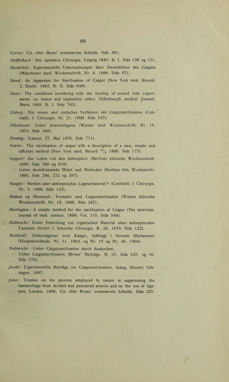 Czerny: Cit. efter Bruns’ ovennævnte Arbejde. Side 381. Dieffenbach: Die operative Chirurgie. Leipzig 1845. B. 1. Side 130 og 121. Doederlein: Experimentelle Untersuchungen fiber Desinfektion des Catguts (Mfinchener med. Wochenschrift. Nr. 4. 1890. Side 57). Dowd: An Apparatus for Sterilisation of Catgut (New York med. Record. 3. Decbr. 1892. B. II. Side 648). Dunn: The conditions interfering with the healing of wound with experi- ments on lesion and implantion infect. (Edinbourgh medical Journal. Marts 1895. B. I. Side 783). Elsberg: Ein neues und einfaches Verfahren der Catgutsterilisation (Cen- tralbl. f. Chirurgie. Nr. 21. 1900. Side 537). Fillenbaum: Ueber Arterienligatur (Wiener med. Wochenschrift. Nr. 15. 1873. Side 340). Fleming: (Lancet, 27. Mai 1876. Side 771). Fowler: The sterilisation of catgut with a description of a new, simple and efficient method (New York med. Record 16/8 1890. Side 177). Geppert: Zur Lehre von den Antisepticis (Berliner klinische Wochenschrift. 1889. Side 789 og 819). - Ueber desinficierende Mittel und Methoden (Berliner klin. Wochenschr. 1890. Side 246, 272 og 297). Haegler: Steriles oder antiseptisches Ligaturmateriel? (Centralbi. f. Chirurgie. Nr. 5. 1899. Side 132). Halban og Hlawacek: Formalin und Catgutsterilisation (Wiener klinische Wochenschrift. Nr. 18. 1896. Side 347). Harrington: A simple method for the sterilisation af Catgut (The american. journal of med. science. 1898. Vol. 115. Side 544). Hallwachs: Ueber Einheilung von organischen Material unter antiseptischen Cautelen (Archiv f. klinische Chirurgie. B. 24. 1879. Side 122). Heerfordt: Undersøgelser over Katgut, indbragt i forreste Øjekammer (Hospitalstidende. Nr. 51. 1903. og Nr. 15 og Nr. 46. 1904). Hofmeister: Ueber Catgutsterilisation durch Auskochen. — Ueber Catgutsterilisation (Bruns’ Beitrage. B. 15. Side 835. og 16. Side 775). Jacobi: Experimentelle Beitrage zur Catgutsterilisation. Inaug. Dissert. Got- tingen. 1897. Jones: Treatise on the process employed by nature in suppressing the hæmorrhage from divided and punctured arteriis and on the use of liga- ture. London. 1806. Cit. efter Bruns’ ovennævnte Arbejde. Side 325.