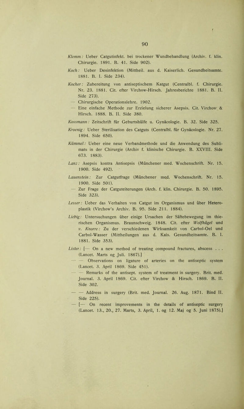 Klemm: Ueber Catgutinfekt. bei trockener Wundbehandlung (Archiv. f. klin. Chirurgie. 1891. B. 41. Side 902). Koch: Ueber Desinfektion (Mittheil. aus d. Kaiserlich. Gesundheitsamte. 1881. B. I. Side 234). Kocher: Zubereitung von antiseptischem Katgut (Centralbl. f. Chirurgie. Nr. 23. 1881. Cit. efter Virchow-Hirsch. Jahresberichte 1881. B. II. Side 273). - Chirurgische Operationslehre. 1902. Eine einfache Methode zur Erzielung sicherer Asepsis. Cit. Virchow & Hirsch. 1888. B. II. Side 380. Kossmann: Zeitschrift fur Geburtshiilfe u. Gynacologie. B. 32. Side 325. Kroenig: Ueber Sterilisation des Catguts (Centralbl. fur Gynacologie. Nr. 27. 1894. Side 650). Kummel: Ueber eine neue Verbandmethode und die Anwendung des Subli- mats in der Chirurgie (Archiv f. klinische Chirurgie. B. XXVIII. Side 673. 1883). Lanz: Asepsis kontra Antisepsis (Miinchener med. Wochenschrift. Nr. 15. 1900. Side 492). Lauenstein: Zur Catgutfrage (Miinchener med. Wochenschrift. Nr. 15. 1900. Side 501). Zur Frage der Catguteiterungen (Arch. f. klin. Chirurgie. B. 50. 1895. Side 323). Lesser: Ueber das Verhalten von Catgut im Organismus und iiber Hetero- plastik (Virchow’s Archiv. B. 95. Side 211. 1884). Liebig: Untersuchungen iiber einige Ursachen der Såftebewegung im thie- rischen Organismus. Braunschweig. 1848. Cit. efter Wolfhågel und v. Knorre: Zu der verschiedenen Wirksamkeit von Carbol-Oel und Carbol-Wasser (Mittheilungen aus d. Kais. Gesundheitsamte. B. I. 1881. Side 353). Lister: [— On a new method of treating compound fractures, abscess . . . (Lancet. Marts og Juli. 1867).] Observations on ligature of arteries on the antiseptic system (Lancet. 3. April 1869. Side 451). Remarks of the antisept. system of treatment in surgery. Brit. med. Journal. 3. April 1869. Cit. efter Virchow & Hirsch. 1869. B. II. Side 302. — — Address in surgery (Brit. med. Journal. 26. Aug. 1871. Bind II. Side 225). — [— On recent improvements in the details of antiseptic surgery (Lancet. 13., 20., 27. Marts, 3. April, 1. og 12. Maj og 5. Juni 1875).]