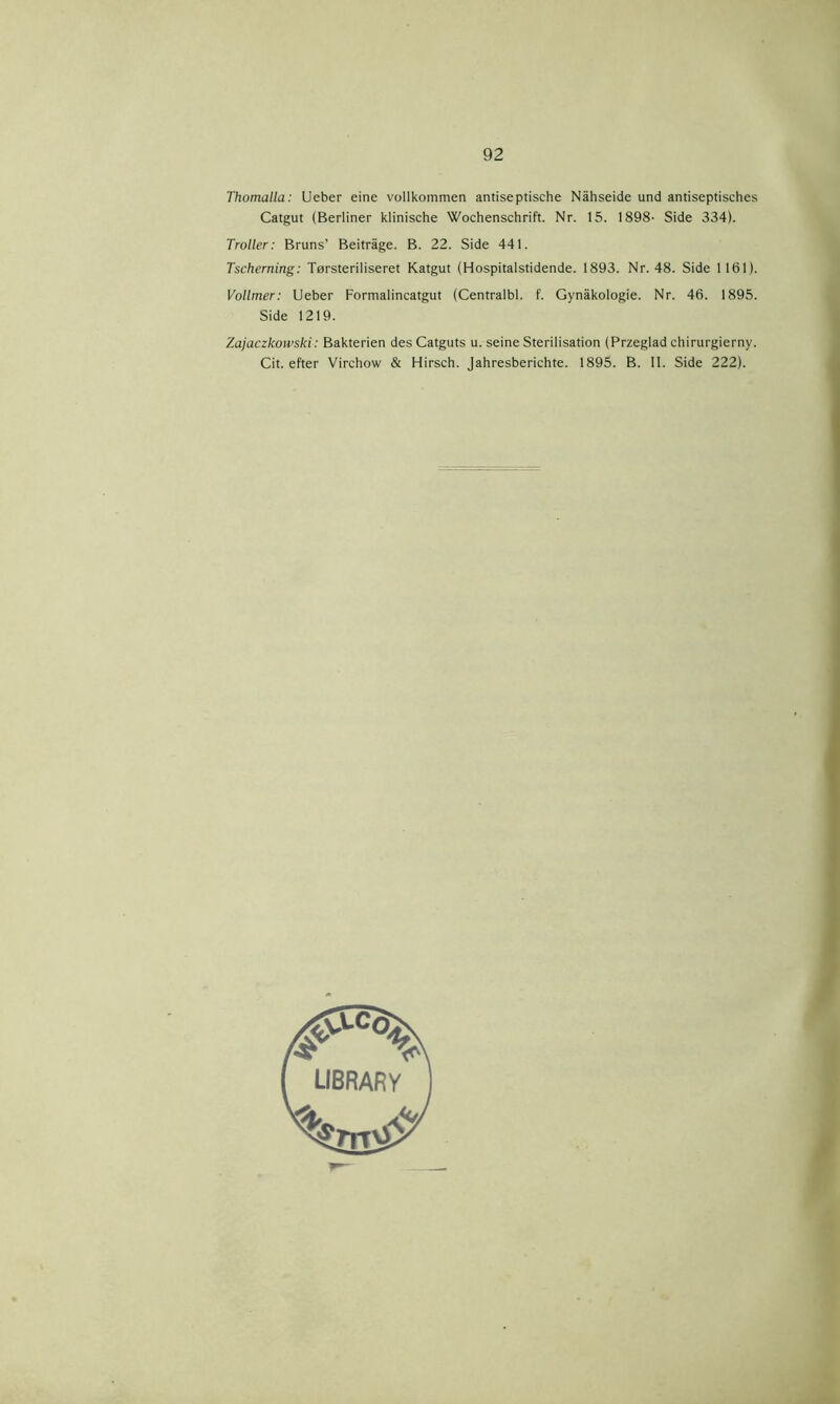 Thomalla: Ueber eine vollkommen antiseptische Nåhseide und antiseptisches Catgut (Berliner klinische Wochenschrift. Nr. 15. 1898- Side 334). Troller: Bruns’ Beitråge. B. 22. Side 441. Tscherning: Tørsteriliseret Katgut (Hospitalstidende. 1893. Nr. 48. Side 1161). Vollmer: Ueber Formalincatgut (Centralbi. f. Gynåkologie. Nr. 46. 1895. Side 1219. Zajaczkowski: Bakterien des Catguts u. seine Sterilisation (Przeglad chirurgierny. Cit. efter Virchow & Hirsch. Jahresberichte. 1895. B. II. Side 222).