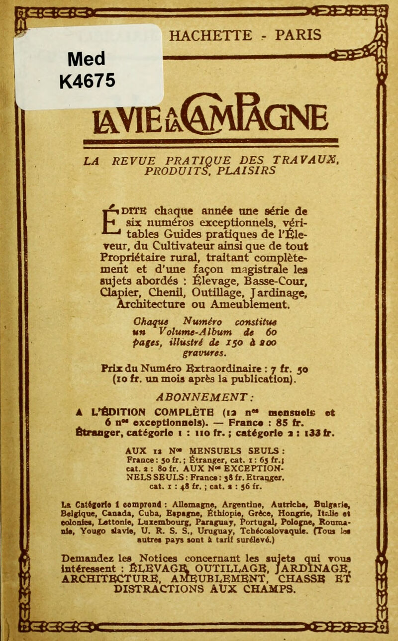 f HACHETTE - PARIS Med K4675 iavieû!@\Rgne LA REVUE PRATIQUE DES TRAVAUX. PRODUITS, PLAISIRS ÉDITE chaque année une série de six numéros exceptionnels, véri- tables Guides pratiques de l'Éle- veur, du Cultivateur ainsi que de tout Propriétaire rural, traitant complète- ment et d’ime façon magistrme les sujets abordés : Élevage, Basse-Cour, Clapier, Chenil, Outillage, Jardinage, Architecture ou Ameublement. Chaque Numéro constitue un Volume-Album de 6o pages, illustré de 150 à aoo gravures. Prix du Numéro Extraordinaire : 7 fr. 50 (10 fr. un mois après la publication). ABONNEMENT : A L'EDITION COMPLÈTE (la n«* nensuele et _ 6 n exceptionnels). — France : 85 Ir. Btraager, catégorie 1 : iio fr. ; catégorie a : i33 fr. AUX la N« MENSUELS SEULS: France : 50 fr. ; Étranger, cat. i : 6s fr.| cat. a : 80 fr. AUX N“ EXCEPTION. NELS SEULS : France ; 38 fr. Etraqger, cat. 1: 48 fr. ; cat. a : 36 fr. La Catégorie 1 comprend : Allemagne, Argentine, Autriche, Bnlgaria, Belgiqne, Canada, Cuba, Espagne, Éthiopie, Grèce, Hongrie, Italie et eidonfea, Lettonie, Luxembourg, Paraguay, Portugal, Ptdogne, Rouma- nie, Yougo ilavle, U. R. S. S., Uruguay, Tchécoslovaquie. (Tous les autres pays sont h tarif surélevé.) Demandez les Notices concernant les sujets qui voua intéressent ; ÉLEVAGIL OUTILLAGE, JARDINAGE, ARCHITECTURE, A^UBLEMENT, CHASSE BT DISTRACTIONS AUX CHAMPS. 3333DC trim-iFa