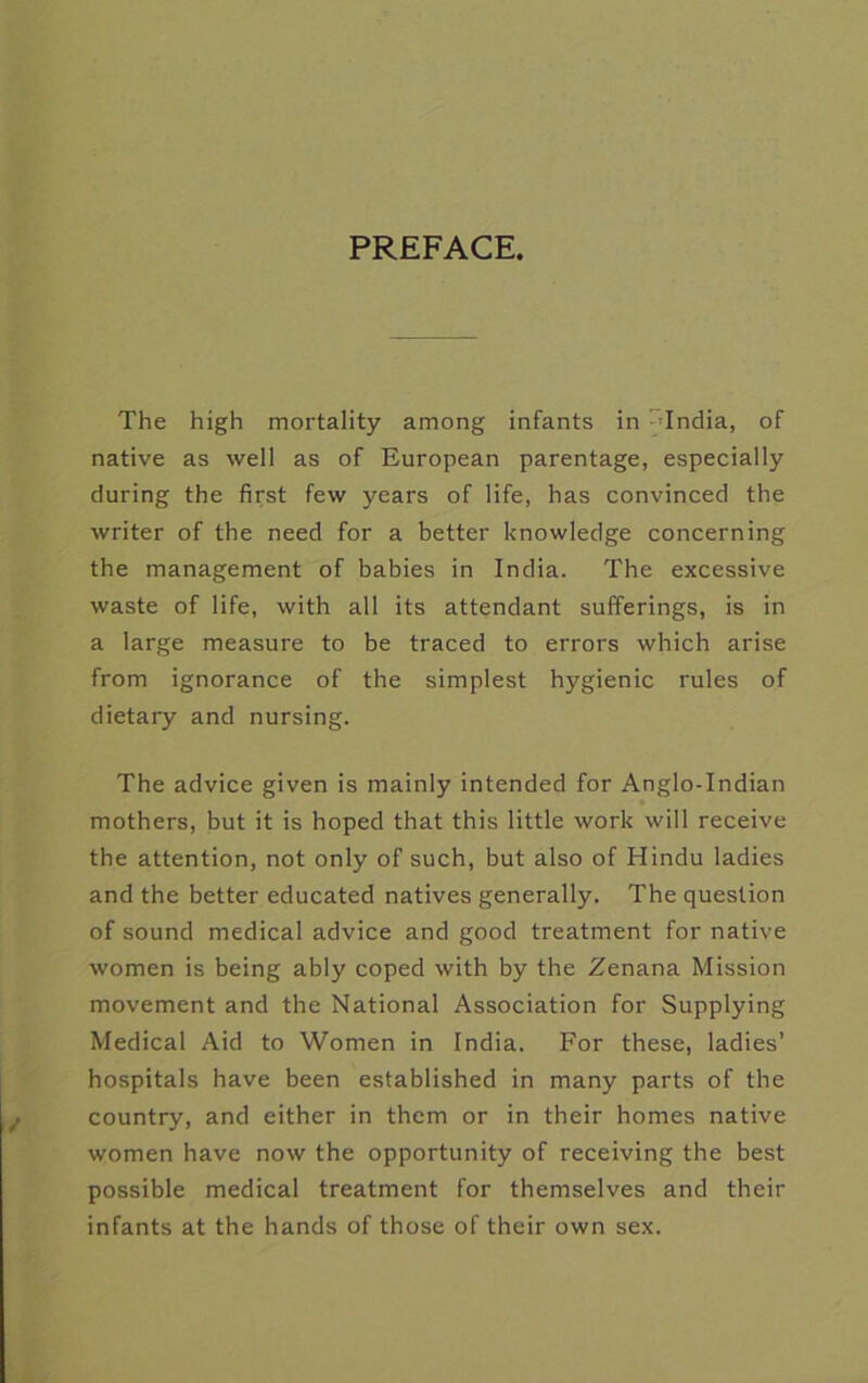 PREFACE. The high mortality among infants in ^-India, of native as well as of European parentage, especially during the first few years of life, has convinced the writer of the need for a better knowledge concerning the management of babies in India. The excessive waste of life, with all its attendant sufferings, is in a large measure to be traced to errors which arise from ignorance of the simplest hygienic rules of dietary and nursing. The advice given is mainly intended for Anglo-Indian mothers, but it is hoped that this little work will receive the attention, not only of such, but also of Hindu ladies and the better educated natives generally. The question of sound medical advice and good treatment for native women is being ably coped with by the Zenana Mission movement and the National Association for Supplying Medical Aid to Women in India. For these, ladies’ hospitals have been established in many parts of the country, and either in them or in their homes native women have now the opportunity of receiving the best possible medical treatment for themselves and their infants at the hands of those of their own sex.