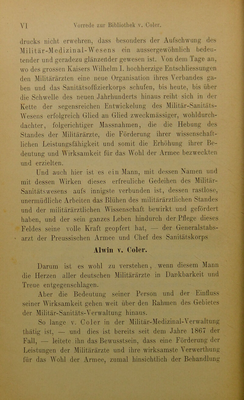 drucks nicht erwehren, dass besonders der Aufschwung des Militär-Medizinal-Wesens ein aussergewöhniich bedeu- tender und geradezu glänzender gewesen ist. Von dem Tage an, wo des grossen Kaisers Wilhelm I. hochherzige Entschliessungen den Militärärzten eine neue Organisation ihres Verbandes ga- ben und das Sanitätsoffizierkorps schufen, bis heute, bis über die Schwelle des neuen Jahrhunderts hinaus reiht sich in der Kette der segensreichen Entwickelung des Militär-Sanitäts- Wesens erfolgreich Glied an Glied zweckmässiger, wohldurch- dachter, folgerichtiger Massnahmen, die die Hebung des Standes der Militärärzte, die Förderung ihrer wissenschaft- lichen Leistungsfähigkeit und somit die Erhöhung ihrer Be- deutung und Wirksamkeit für das Wohl der Armee bezweckten und erzielten. Und auch hier ist es ein Mann, mit dessen Namen und mit dessen Wirken dieses erfreuliche Gedeihen des Militär- Sanitätswesens aufs innigste verbunden ist, dessen rastlose, unermüdliche Arbeiten das Blühen des militärärztlichen Standes und der militärärztlichen Wissenschaft bewirkt und gefördert haben, und der sein ganzes Leben hindurch der Pflege dieses Feldes seine volle Kraft geopfert hat, — der Generalstabs- arzt der Preussischen Armee und Chef des Sanitätskorps Alwin y. Coler. Darum ist es wohl zu verstehen, wenn diesem Mann die Herzen aller deutschen Militärärzte in Dankbarkeit und Treue entgegenschlagen. Aber die Bedeutung seiner Person und der Einfluss seiner Wirksamkeit gehen weit über den Rahmen des Gebietes der Militär-Sanitäts-Verwaltung hinaus. So lange v. Coler in der Militär-Medizinal-Verwaltung thätig ist, — und dies ist bereits seit dem Jahre 1867 der Fall, — leitete ihn das Bewusstsein, dass eine Förderung der Leistungen der Militärärzte und ihre wirksamste Verwerthung für das Wohl der Armee, zumal hinsichtlich der Behandlung