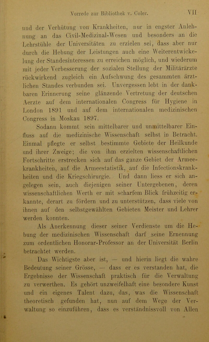 und der Verhütung von Krankheiten, nur in engster Anleh- nung an das Givil-Medizinal-Wesen und besonders an die Lehrstühle der Universitäten zu erzielen sei, dass aber nur durch die Hebung der Leistungen auch eine Weiterentwicke- lung der Standesinteressen zu erreichen möglich, und wiederum mit jeder Verbesserung der sozialen Stellung der Militärärzte rückwirkend zugleich ein Aufschwung des gesammten ärzt- lichen Standes verbunden sei. Unvergessen lebt in der dank- baren Erinnerung seine glänzende Vertretung der deutschen Aerzte auf dem internationalen Congress für Hygiene in London 1891 und auf dem internationalen medizinischen Congress in Moskau 1897. Sodann kommt sein mittelbarer und unmittelbarer Ein- fluss auf die medizinische Wissenschaft selbst in Betracht. Einmal pflegte er selbst bestimmte Gebiete der Heilkunde und ihrer Zweige; die von ihm erzielten wissenschaftlichen Fortschritte erstrecken sich auf das ganze Gebiet der Armee- krankheiten, auf die Armeestatistik, auf die Infectionskrank- heiten und die Kriegs Chirurgie. Und dann liess er sich an- gelegen sein, auch diejenigen seiner Untergebenen, deren wissenschaftlichen Werth er mit scharfem Blick frühzeitig er- kannte, derart zu fördern und zu unterstützen, dass viele von ihnen auf den selbstgewählten Gebieten Meister und Lehrer werden konnten. Als Anerkennung dieser seiner Verdienste um die He- bung der medizinischen Wissenschaft darf seine Ernennung zum ordentlichen Honorar-Professor an der Universität Berlin betrachtet werden. Das Wichtigste aber ist, — und hierin liegt die wahre Bedeutung seiner Grösse, — dass er es verstanden hat, die Ergebnisse der Wissenschaft praktisch für die Verwaltung zu verwerthen. Es gehört unzweifelhaft eine besondere Kunst und ein eigenes Talent dazu, das, was die Wissenschaft theoretisch gefunden hat, nun auf dem Wege der Ver- waltung so einzuführen, dass es verständnisvoll von Allen