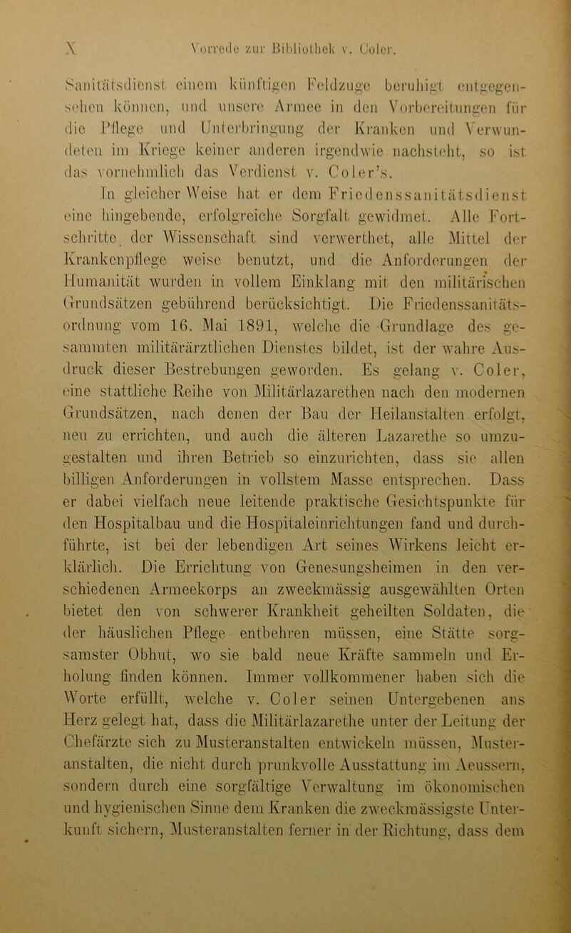 Sanitätsdienst einem künftigen Feldzuge beruhigt entgegen- sehcn können, und unsere Armee in den Vorbereitungen für die Pflege und Unterbringung der Kranken und Verwun- deten im Kriege keiner anderen irgendwie nachstellt, so ist das vornehmlich das Verdienst v. Coler’s. In gleicherweise hat er dem Friedenssanitätsdienst eine hingebende, erfolgreiche Sorgfalt gewidmet. Alle Fort- schritte, der Wissenschaft sind vcrwerthet, alle Mittel der Krankenpflege weise benutzt, und die Anforderungen der Humanität wurden in vollem Einklang mit den militärischen Grundsätzen gebührend berücksichtigt. Die Friedenssanitäts- ordnung vom 16. Mai 1891, welche die Grundlage des ge- summten militärärztlichen Dienstes bildet, ist der wahre Aus- druck dieser Bestrebungen geworden. Es gelang v. Coler, eine stattliche Reihe von Militärlazarethen nach den modernen Grundsätzen, nach denen der Bau der Heilanstalten erfolgt, neu zu errichten, und auch die älteren Lazarethe so umzu- gestalten und ihren Betrieb so einzurichten, dass sie allen billigen Anforderungen in vollstem Masse entsprechen. Dass er dabei vielfach neue leitende praktische Gesichtspunkte für den Hospitalbau und die Hospitaleinrichtungen fand und durch- führte, ist bei der lebendigen Art seines Wirkens leicht er- klärlich. Die Errichtung von Genesungsheimen in den ver- schiedenen Armeekorps an zweckmässig ausgewählten Orten bietet den von schwerer Krankheit geheilten Soldaten, die der häuslichen Pflege entbehren müssen, eine Stätte sorg- samster Obhut, wo sie bald neue Kräfte sammeln und Er- holung finden können. Immer vollkommener haben sich die Worte erfüllt, welche v. Coler seinen Untergebenen ans Herz gelegt hat, dass die Militärlazarethe unter der Leitung der Chefärzte sich zu Musteranstalten entwickeln müssen, Muster- anstalten, die nicht durch prunkvolle Ausstattung im Aeussern, sondern durch eine sorgfältige Verwaltung im ökonomischen und hygienischen Sinne dem Kranken die zweckmässigste Unter- kunft sichern, Musteranstalten ferner in der Richtung, dass dem