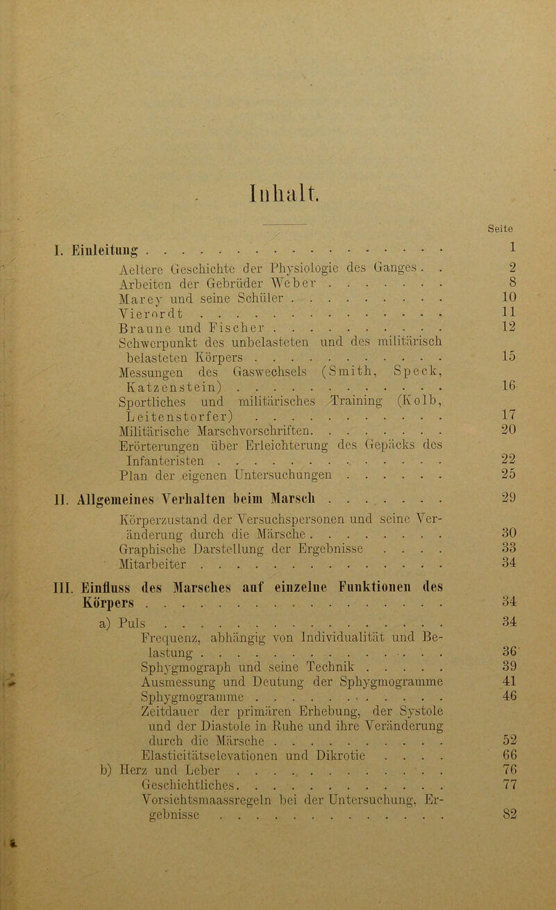 Inhalt. Seite I. Einleitung 1 Aeltere Geschichte der Physiologie des Ganges. . 2 Arbeiten der Gebrüder Weber 8 Marey und seine Schüler 10 Viemrdt 11 Braune und Fischer 12 Schwerpunkt des unbelasteten und des militärisch belasteten Körpers 15 Messungen des Gaswechsels (Smith, Speck, Katzenstein) 16 Sportliches und militärisches Training (Kolb, Leitenstorfer) 17 Militärische Marschvorschriften 20 Erörterungen über Erleichterung des Gepäcks des Infanteristen 22 Plan der eigenen Untersuchungen 25 II. Allgemeines Verhalten beim Marsch 29 Körperzustand der Versuchspersonen und seine Ver- änderung durch die Märsche 30 Graphische Darstellung der Ergebnisse .... 33 Mitarbeiter 34 III. Einfluss des Marsches auf einzelne Funktionen des Körpers 34 a) Puls 34 Frequenz, abhängig von Individualität und Be- lastung 36 Sphygmograph und seine Technik 39 Ausmessung und Deutung der Sphygmogramme 41 Sphygmogramme • 46 Zeitdauer der primären Erhebung, der Systole und der Diastole in Ruhe und ihre Veränderung durch die Märsche 52 Elasticitätscievationen und Dikrotie .... 66 b) Herz und Leber . 76 Geschichtliches 77 Vorsichtsmaassregeln bei der Untersuchung, Er- gebnisse 82