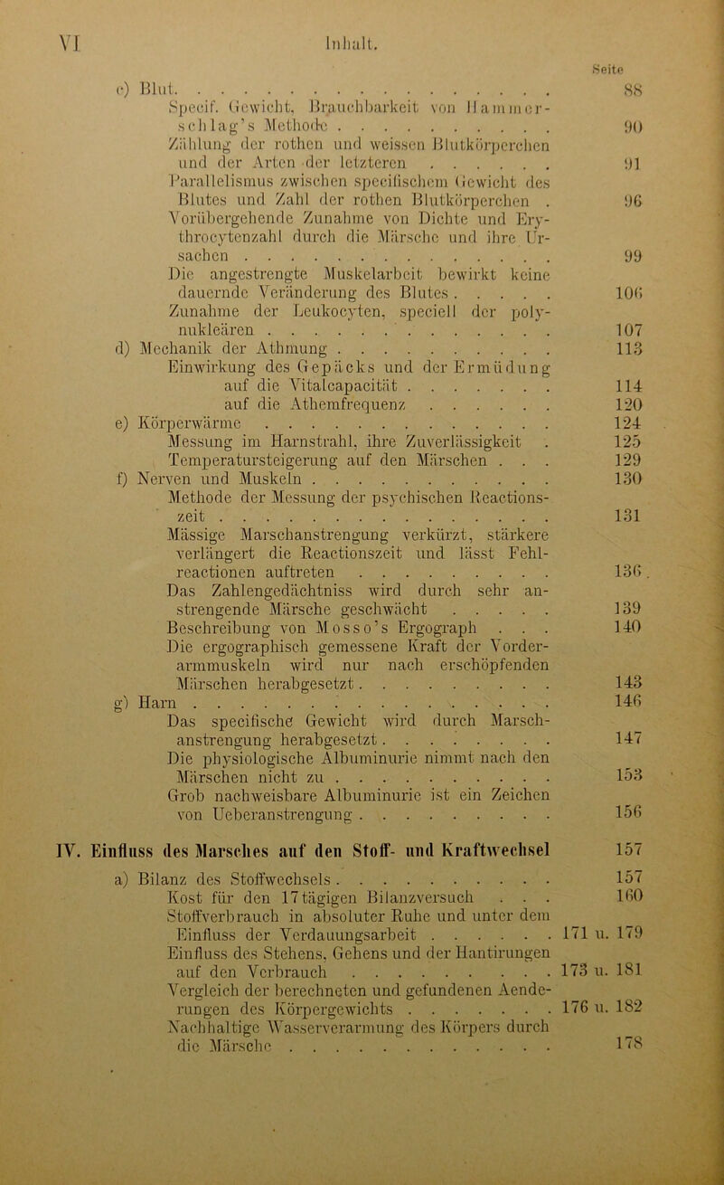 Seite (*) Blut 88 Specif. Gewicht, 'Brauchbarkeit von JJammer- sohl ag’s Methode 90 Zählung der rotlicn und weissen Blutkörperchen und der Arten der letzteren 91 Parallelismus zwischen specifischem Gewicht des Blutes und Zahl der rothen Blutkörperchen . 96 Vorübergehende Zunahme von Dichte und Ery- throcytenzahl durch die Märsche und ihre Ur- sachen 99 Die angestrengte Muskelarbeit bewirkt keine dauernde Veränderung des Blutes 106 Zunahme der Leukocyten, speciell der poly- nukleären 107 d) Mechanik der Athmung 113 Einwirkung des Gepäcks und der E r m ii d u n g auf die Autalcapacität 114 auf die Athemfrequenz 120 e) Körperwärme 124 Messung im Harnstrahl, ihre Zuverlässigkeit . 125 Tenxperatursteigerung auf den Märschen ... 129 f) Nerven und Muskeln 130 Methode der Messung der psychischen Reactions- zeit 131 Massige Marschanstrengung verkürzt, stärkere verlängert die Reactionszeit und lässt Fehl- reactionen auftreten 136. Das Zahlengedächtniss wird durch sehr an- strengende Märsche geschwächt 139 Beschreibung von Mosso’s Ergograph ... 140 Die ergographisch gemessene Kraft der Vorder- armmuskeln wird nur nach erschöpfenden Märschen herabgesetzt 143 g) Harn 146 Das specifische Gewicht wird durch Marsch- anstrengung herabgesetzt 147 Die physiologische Albuminurie nimmt nach den Märschen nicht zu 153 Grob nachweisbare Albuminurie ist ein Zeichen von Ueberanstrengung 156 IV. Einfluss des Marsches auf den Stoff“- und Kraftwechsel 157 a) Bilanz des Stoffwechsels 157 Kost für den 17 tägigen Bilanzversuch . . . 160 Stoffverb rauch in absoluter Ruhe und unter dem Einfluss der Verdauungsarbeit 171 u. 179 Einfluss des Stehens, Gehens und der Hantirungen auf den Verbrauch 173 u. 181 Vergleich der berechneten und gefundenen Aende- rungen des Körpergewichts 176 u. 182 Nachhaltige AVasserverarmung des Körpers durch die Märsche 178