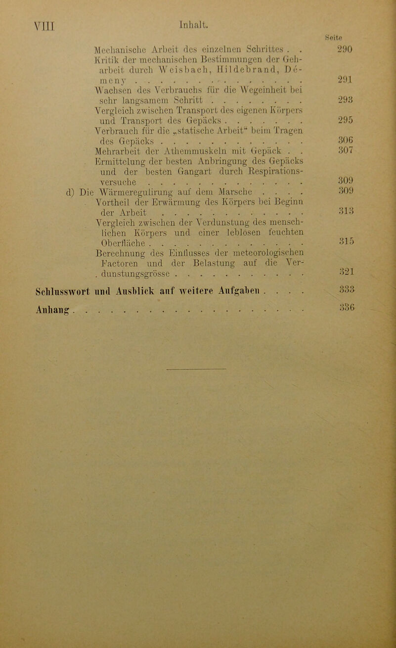 Seite Mechanische Arbeit des einzelnen Schrittes . . 290 Kritik der mechanischen Bestimmungen der Gch- arbeit durch W ei s b a ch, Hildebrand, D e - meny 29,1 Wachsen des Verbrauchs für die Wegeinheit bei sehr langsamem Schritt 293 Vergleich zwischen Transport des eigenen Körpers und Transport des Gepäcks 295 Verbrauch für die „statische Arbeit“ beim Tragen des Gepäcks 306 Mehrarbeit der Athemmuskeln mit Gepäck . . 307 Ermittelung der besten Anbringung des Gepäcks und der besten Gangart durch Respirations- versuche 309 d) Die Wärmereguiirung auf dem Marsche .... 309 Vortheil der Erwärmung des Körpers bei Beginn der Arbeit 313 Vergleich zwischen der Verdunstung des mensch- lichen Körpers und einer leblosen feuchten Oberfläche 315 Berechnung des Einflusses der meteorologischen Eactoren und der Belastung auf die Ver- . dunstungsgrösse 321 Schlusswort und Ausblick auf weitere Aufgaben .... 333 Anhang 336