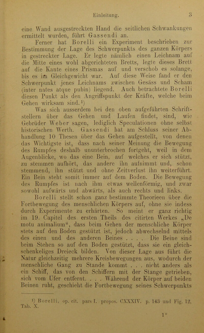 eine Wand ausgestreckten Hand die seitlichen Schwankungen ermittelt wurden, führt Gassen di an. Ferner hat Borelli ein Experiment beschrieben zur Bestimmung der Lage des Schwerpunkts des ganzen Körpers in gestreckter Lage. Er legte nämlich einen Leichnam auf die Mitte eines wohl abgerichteten Bretts, legte dieses Brett auf die Kante eines Prismas auf und verschob es solange, bis es im Gleichgewicht war. Auf diese Weise fand er den Schwerpunkt jenes Leichnams zwischen Gesäss und Scham (inter nates atque pubin) liegend. Auch betrachtete Borelli diesen Punkt als den Angriffspunkt der Kräfte, welche beim Gehen wirksam sind.x) Was sich ausserdem bei den oben aufgeführten Schrift- stellern über das Gehen und Laufen findet, sind, wie Gebrüder Weber sagen, lediglich Speculationen ohne selbst historischen Werth. Gassen di hat am Schluss seiner Ab- handlung 10 Thesen über das Gehen aufgestellt, von denen das Wichtigste ist, dass nach seiner Meinung die Bewegung des Rumpfes deshalb ununterbrochen fortgeht, weil in dem Augenblicke, wo das eine Bein, auf welches er sich stützt, zu stemmen aufhört, das andere ihn aufnimmt und, schon stemmend, ihn stützt und ohne Zeitverlust ihn weiterführt. Ein Bein steht somit immer auf dem Boden. Die Bewegung des Rumpfes ist nach ihm etwas wellenförmig, und zwar sowohl aufwärts und abwärts, als auch rechts und links. Borelli stellt schon ganz bestimmte Theorieen über die Fortbewegung des menschlichen Körpers auf, ohne sie indess durch Experimente zu erhärten. So meint er ganz richtig im 19. Capitel des ersten Theils des citirten Werkes „De motu animalium“, dass beim Gehen der menschliche Körper stets auf den Boden gestützt ist, jedoch abwechselnd mittels des einen und des anderen Beines .... Die Beine sind beim Stehen so auf den Boden gestützt, dass sie ein gleich- schenkeliges Dreieck bilden. Von dieser Lage aus führt die Natur gleichzeitig mehrere Kreisbewegungen aus, wodurch der menschliche Gang zu Stande kommt . . . nicht anders als ein Schiff, das von den Schiffern mit der Stange getrieben, sich vom Ufer entfernt. . . . Während der Körper auf beiden Beinen ruht, geschieht die Fortbewegung seines Schwerpunkts 9 Borelli, op. eit. pars I. propos. CXXXIY. p. 143 und Fig. 12. Tab. X. 1=::