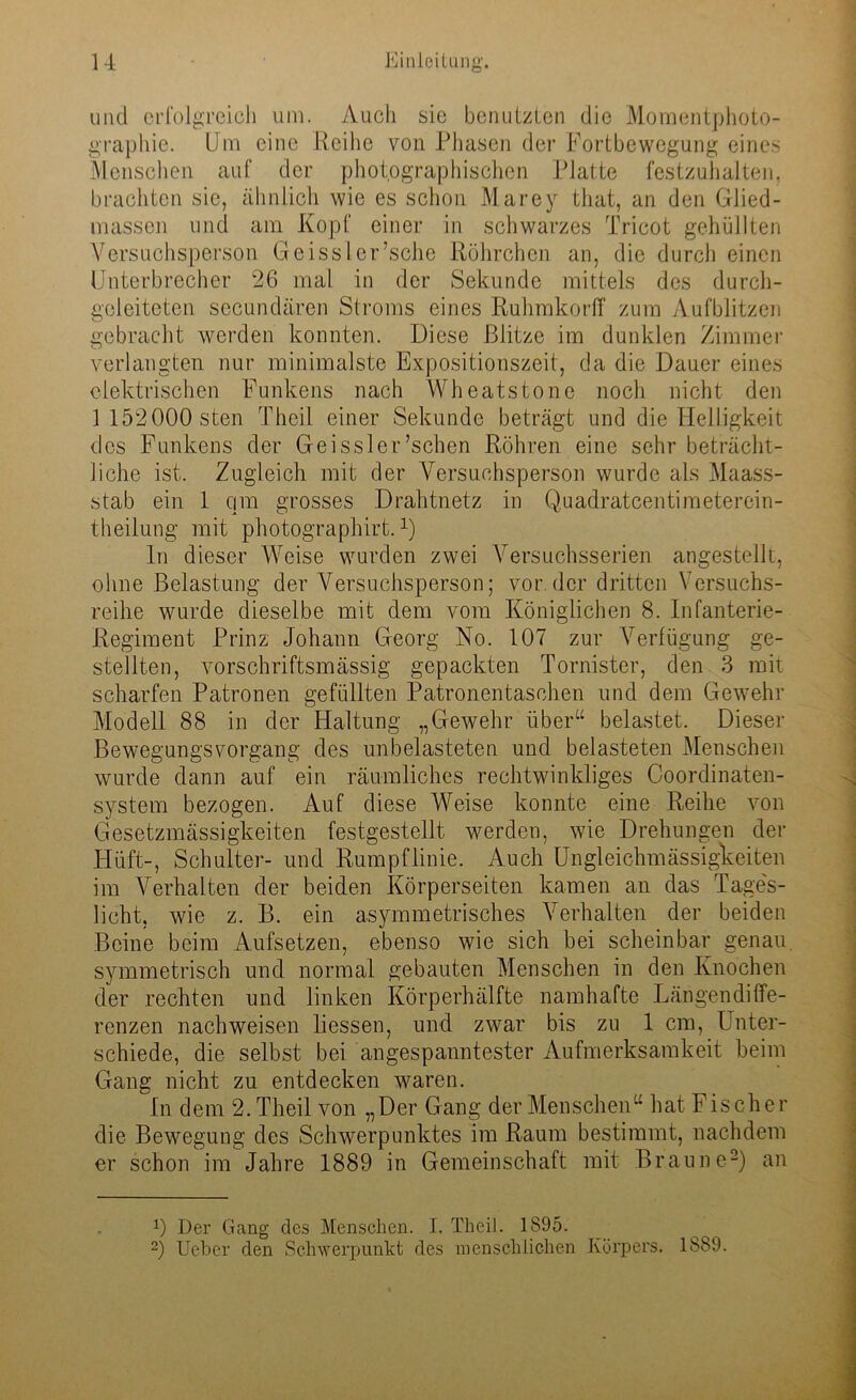 und erfolgreich um. Auch sic benutzten die Momentphoto- graphie. Um eine Reihe von Phasen der Fortbewegung eines Menschen auf der photographischen Platte festzuhalten, brachten sie, ähnlich wie es schon Marey that, an den Glied- massen und am Kopf einer in schwarzes Tricot gehüllten Versuchsperson Geissler’sche Röhrchen an, die durch einen Unterbrecher 26 mal in der Sekunde mittels des durch- geleiteten secundären Stroms eines Ruhmkorff zum Aufblitzen gebracht werden konnten. Diese Blitze im dunklen Zimmer verlangten nur minimalste Expositionszeit, da die Dauer eines elektrischen Funkens nach Wheatstone noch nicht den 1 152000 sten Theil einer Sekunde beträgt und die Helligkeit des Funkens der Geissler’schen Röhren eine sehr beträcht- liche ist. Zugleich mit der Versuchsperson wurde als Maass- stab ein 1 qm grosses Drahtnetz in Quadratcentimeterein- theilung mit photographirt.1) ln dieser Weise wurden zwei Versuchsserien angestellt, ohne Belastung der Versuchsperson; vor.der dritten Versuchs- reihe wurde dieselbe mit dem vom Königlichen 8. Infanterie- Regiment Prinz Johann Georg No. 107 zur Verfügung ge- stellten, vorschriftsmässig gepackten Tornister, den 3 mit scharfen Patronen gefüllten Patronentaschen und dem Gewehr Modell 88 in der Haltung „Gewehr über“ belastet. Dieser Bewegungsvorgang des unbelasteten und belasteten Menschen wurde dann auf ein räumliches rechtwinkliges Coordinaten- system bezogen. Auf diese Weise konnte eine Reihe von Gesetzmässigkeiten festgestellt werden, wie Drehungen der Hilft-, Schulter- und Rumpflinie. Auch Ungleichmässigkeiten im Verhalten der beiden Körperseiten kamen an das Tages- licht, wie z. B. ein asymmetrisches Verhalten der beiden Beine beim Aufsetzen, ebenso wie sich bei scheinbar genau, symmetrisch und normal gebauten Menschen in den Knochen der rechten und linken Körperhälfte namhafte Längendiffe- renzen nachweisen Hessen, und zwar bis zu 1 cm, Unter- schiede, die selbst bei angespanntester Aufmerksamkeit beim Gang nicht zu entdecken waren. In dem 2. Theil von „Der Gang der Menschen“ hat F ischer die Bewegung des Schwerpunktes im Raum bestimmt, nachdem er schon im Jahre 1889 in Gemeinschaft mit Braune2) an 0 Der Gang des Menschen. I. TheiJ. 1895. 2) Ueber den Schwerpunkt des menschlichen Körpers. 1889.