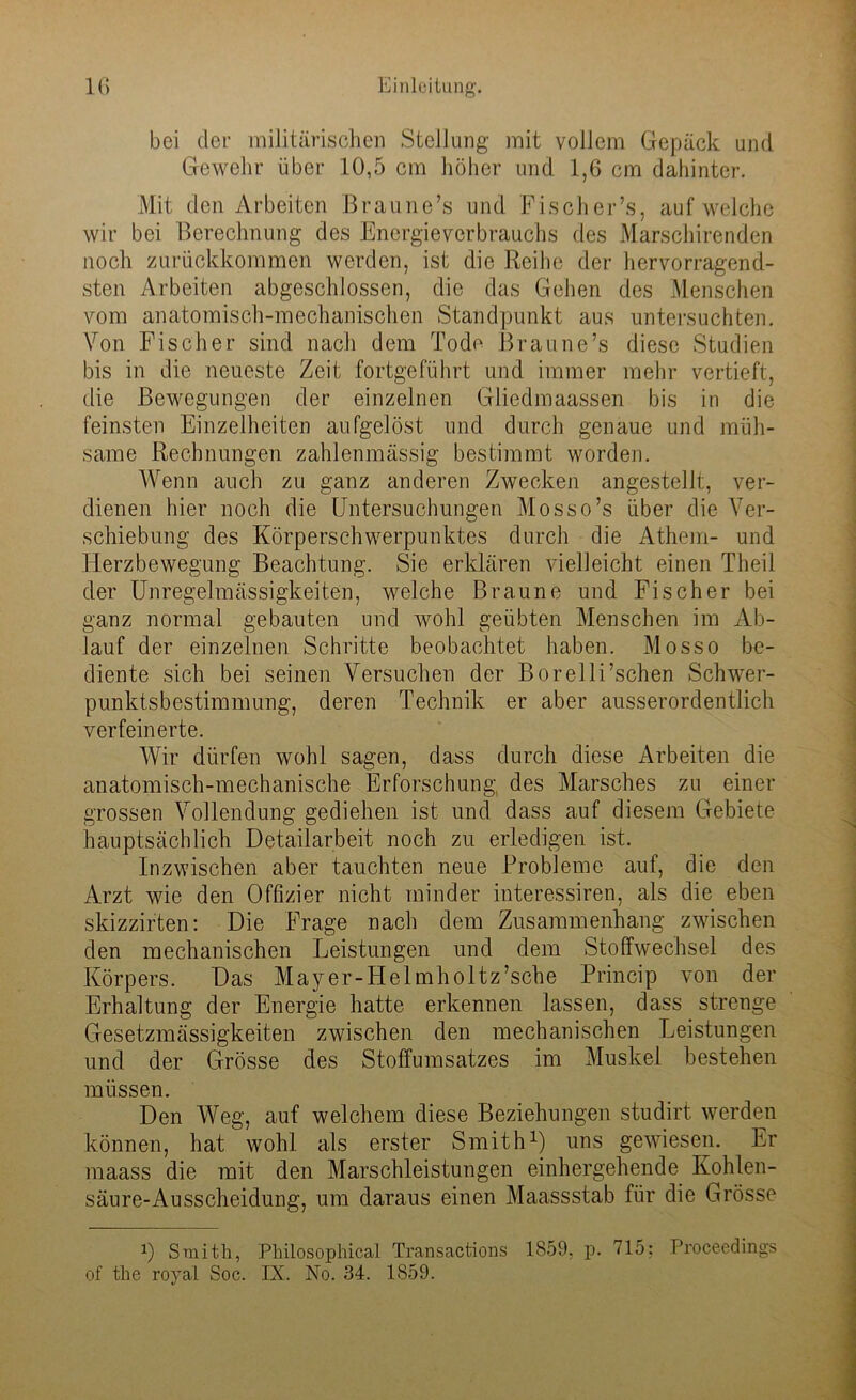 bei der militärischen Stellung mit vollem Gepäck und Gewehr über 10,5 cm höher und 1,6 cm dahinter. Mit den Arbeiten Brau ne’s und Fis eher’s, auf welche wir bei Berechnung des Energieverbrauchs des Marschirenden noch zurückkommen werden, ist die Reihe der hervorragend- sten Arbeiten abgeschlossen, die das Gehen des Menschen vom anatomisch-mechanischen Standpunkt aus untersuchten. Von Fischer sind nach dem Tode Braune’s diese Studien bis in die neueste Zeit fortgeführt und immer mehr vertieft, die Bewegungen der einzelnen Gliedmaassen bis in die feinsten Einzelheiten aufgelöst und durch genaue und müh- same Rechnungen zahlenmässig bestimmt worden. Wenn auch zu ganz anderen Zwecken angestellt, ver- dienen hier noch die Untersuchungen Mosso’s über die Ver- schiebung des Körperschwerpunktes durch die Athem- und Herzbewegung Beachtung. Sie erklären vielleicht einen Theil der Unregelmässigkeiten, welche Braune und Fischer bei ganz normal gebauten und wohl geübten Menschen im Ab- lauf der einzelnen Schritte beobachtet haben. Mosso be- diente sich bei seinen Versuchen der Borelli’schen Schwer- punktsbestimmung, deren Technik er aber ausserordentlich verfeinerte. Wir dürfen wohl sagen, dass durch diese Arbeiten die anatomisch-mechanische Erforschung, des Marsches zu einer grossen Vollendung gediehen ist und dass auf diesem Gebiete hauptsächlich Detailarbeit noch zu erledigen ist. Inzwischen aber tauchten neue Probleme auf, die den Arzt wie den Offizier nicht minder interessiren, als die eben skizzirten: Die Frage nach dem Zusammenhang zwischen den mechanischen Leistungen und dem Stoffwechsel des Körpers. Das Mayer-Helmholtz’sche Princip von der Erhaltung der Energie hatte erkennen lassen, dass strenge Gesetzmässigkeiten zwischen den mechanischen Leistungen und der Grösse des Stoffumsatzes im Muskel bestehen müssen. Den Weg, auf welchem diese Beziehungen studirt werden können, hat wohl als erster Smith1) uns gewiesen. Er maass die mit den Marschleistungen einhergehende Kohlen- säure-Ausscheidung, um daraus einen Maassstab für die Grösse x) Smith, Philosophical Transactions 1859. p. 715: Proceedings of the roval Soc. IX. No. 34. 1S59.