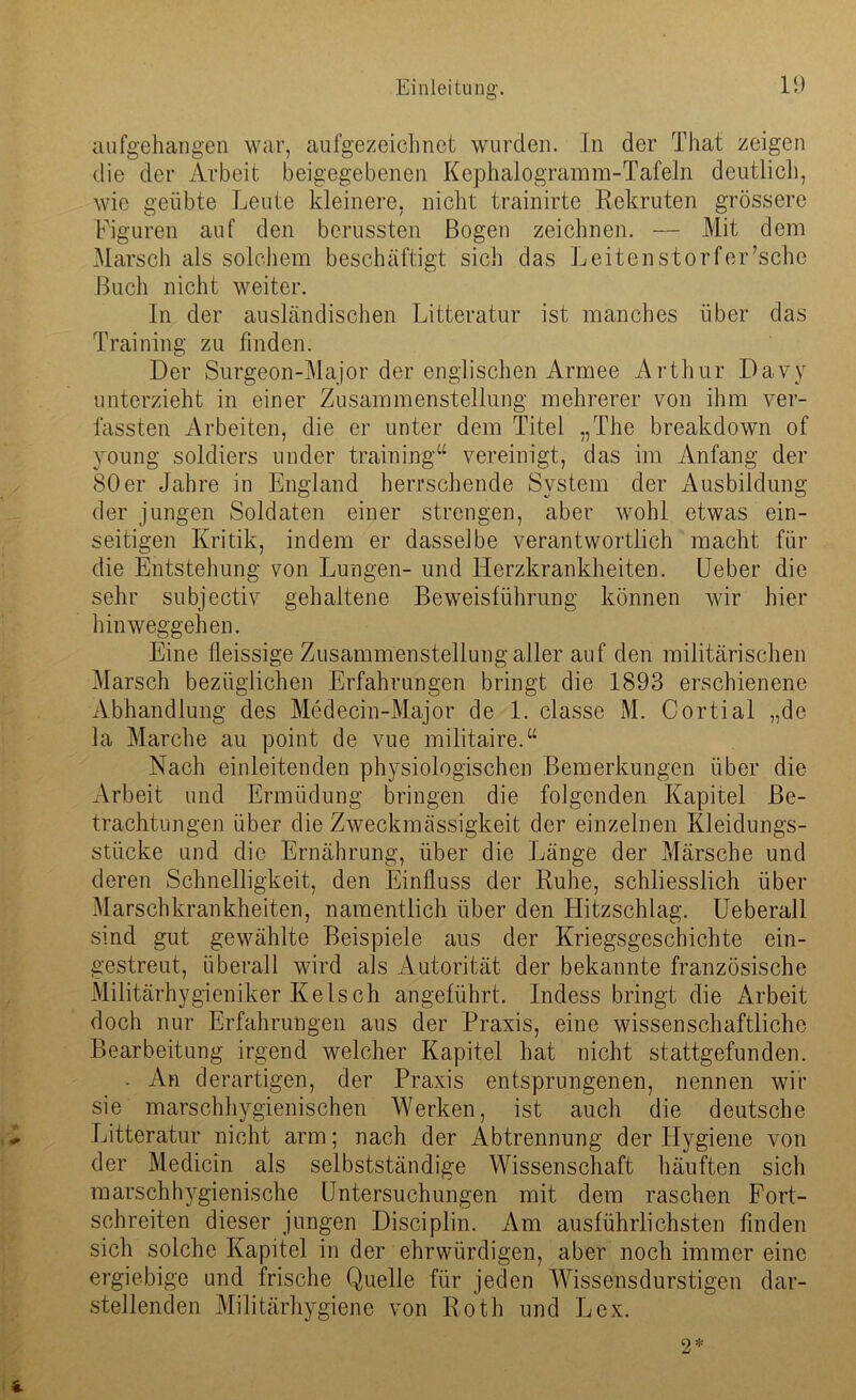 aufgehangen war, aufgezeichnet wurden. In der That zeigen die der Arbeit beigegebenen Kephalogramm-Tafeln deutlich, wie geübte Leute kleinere, nicht trainirte Rekruten grössere Figuren auf den berussten Bogen zeichnen. — Mit dem Marsch als solchem beschäftigt sich das Leitenstorfer’sche Buch nicht weiter. In der ausländischen Litteratur ist manches über das Training zu finden. Der Surgeon-Major der englischen Armee Arthur Davy unterzieht in einer Zusammenstellung mehrerer von ihm ver- fassten Arbeiten, die er unter dem Titel „The breakdown of voung soldiers under training“ vereinigt, das im Anfang der 80er Jahre in England herrschende System der Ausbildung der jungen Soldaten einer strengen, aber wohl etwas ein- seitigen Kritik, indem er dasselbe verantwortlich macht für die Entstehung von Lungen- und Herzkrankheiten. Ueber die sehr subjectiv gehaltene Beweisführung können wir hier hinweggehen. Eine fieissige Zusammenstellung aller auf den militärischen Marsch bezüglichen Erfahrungen bringt die 1893 erschienene Abhandlung des Medecin-Major de 1. classe M. Cortial „de la Marche au point de vue militaire.“ Nach einleitenden physiologischen Bemerkungen über die Arbeit und Ermüdung bringen die folgenden Kapitel Be- trachtungen über die Zweckmässigkeit der einzelnen Kleidungs- stücke und die Ernährung, über die Länge der Märsche und deren Schnelligkeit, den Einfluss der Ruhe, schliesslich über Marschkrankheiten, namentlich über den Hitzschlag. Ueberall sind gut gewählte Beispiele aus der Kriegsgeschichte ein- gestreut, überall wird als Autorität der bekannte französische Militärhygieniker Ke 1 sch angeführt. Indess bringt die Arbeit doch nur Erfahrungen aus der Praxis, eine wissenschaftliche Bearbeitung irgend welcher Kapitel hat nicht stattgefunden. . An derartigen, der Praxis entsprungenen, nennen wir sie marschhygienischen Werken, ist auch die deutsche Litteratur nicht arm; nach der Abtrennung der Hygiene von der Medicin als selbstständige Wissenschaft häuften sich marschhygienische Untersuchungen mit dem raschen Fort- schreiten dieser jungen Disciplin. Am ausführlichsten finden sich solche Kapitel in der ehrwürdigen, aber noch immer eine ergiebige und frische Quelle für jeden Wissensdurstigen dar- stellenden Militärhygiene von Roth und Lex.