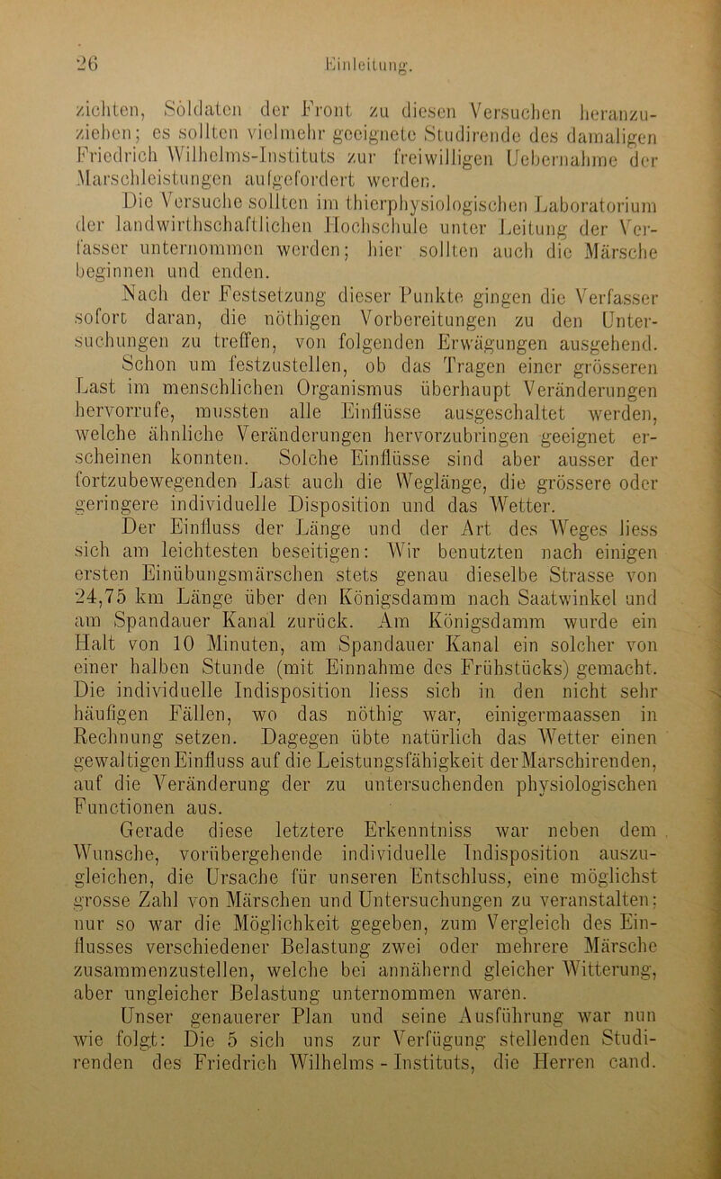 zichten, Soldaten der Front zu diesen Versuchen heranzu- ziehen; cs sollten vielmehr geeignete Studirende des damaligen Friedrich Wilhelms-Instituts zur freiwilligen Uebernahme der Marschleistungen aufgefordert werden. Die Versuche sollten im thierphysiologischen Laboratorium der landwirtschaftlichen Hochschule unter Leitung der Ver- lasset' unternommen werden; hier sollten auch die Märsche beginnen und enden. Nach der Festsetzung dieser Punkte gingen die Verfasser sofort daran, die nöthigen Vorbereitungen zu den Unter- suchungen zu treffen, von folgenden Erwägungen ausgehend. Schon um festzustellen, ob das Tragen einer grösseren Last im menschlichen Organismus überhaupt Veränderungen hervorrufc, mussten alle Einflüsse ausgeschaltet werden, welche ähnliche Veränderungen hervorzubringen geeignet er- scheinen konnten. Solche Einflüsse sind aber ausser der fortzubewegenden Last auch die Weglänge, die grössere oder geringere individuelle Disposition und das Wetter. Der Einfluss der Länge und der Art des Weges liess sich am leichtesten beseitigen: Wir benutzten nach einigen ersten Einübungsmärschen stets genau dieselbe Strasse von 24,75 km Länge über den Königsdamm nach Saatwinkel und am Spandauer Kanal zurück. Am Königsdamm wurde ein Halt von 10 Minuten, am Spandauer Kanal ein solcher von einer halben Stunde (mit Einnahme des Frühstücks) gemacht. Die individuelle Indisposition liess sich in den nicht sehr häufigen Fällen, wo das nöthig war, einigermaassen in Rechnung setzen. Dagegen übte natürlich das Wetter einen gewaltigen Einfluss auf die Leistungsfähigkeit derMarschirenden, auf die Veränderung der zu untersuchenden physiologischen Functionen aus. Gerade diese letztere Erkenntniss war neben dem Wunsche, vorübergehende individuelle Indisposition auszu- gleichen, die Ursache für unseren Entschluss, eine möglichst grosse Zahl von Märschen und Untersuchungen zu veranstalten; nur so war die Möglichkeit gegeben, zum Vergleich des Ein- flusses verschiedener Belastung zwei oder mehrere Märsche zusammenzustellen, welche bei annähernd gleicher Witterung, aber ungleicher Belastung unternommen waren. Unser genauerer Plan und seine Ausführung war nun wie folgt: Die 5 sich uns zur Verfügung stellenden Studi- renden des Friedrich Wilhelms - Instituts, die Herren cand.