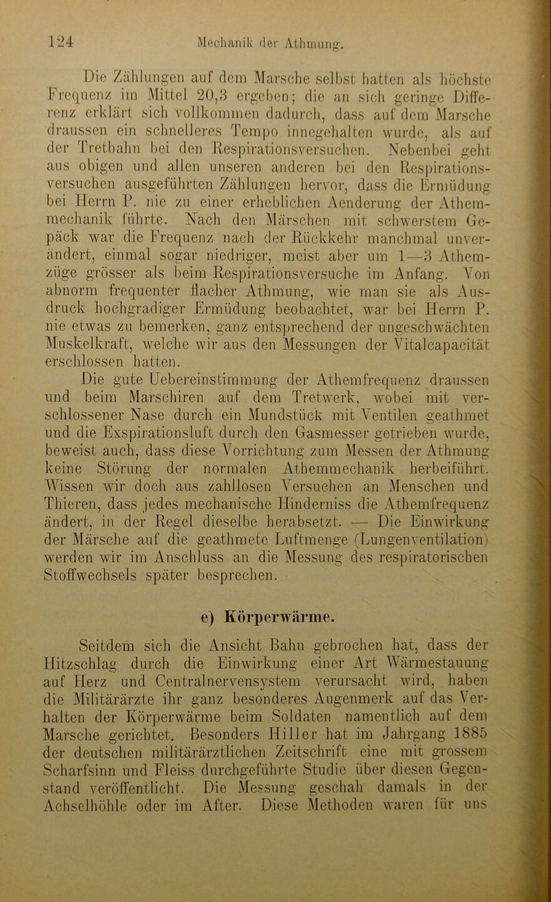 O Die Zählungen auf dem Marsche selbst hatten als höchste Frequenz im Mittel 20,3 ergeben; die an sich geringe Diffe- renz erklärt sich vollkommen dadurch, dass auf dem Marsche draussen ein schnelleres Tempo innegehalten wurde, als auf der Tretbahn bei den Respirationsversuchen. Nebenbei geht aus obigen und allen unseren anderen bei den Respirations- versuchen ausgeführten Zählungen hervor, dass die Ermüdung bei Herrn P. nie zu einer erheblichen Aenderung der Athem- mechanik führte. Nach den Märschen mit schwerstem Ge- päck war die Frequenz nach der Rückkehr manchmal unver- ändert, einmal sogar niedriger, meist aber um 1—3 Athem- züge grösser als beim Respirationsversuche im Anfang. Von abnorm frequenter flacher Athmung, wie man sie als Aus- druck hochgradiger Ermüdung beobachtet, war bei Herrn P. nie etwas zu bemerken, ganz entsprechend der ungeschwächten Muskelkraft, welche wir aus den Messungen der Vita.lcapacität erschlossen hatten. Die gute Uebereinstimmung der Athemfrequenz draussen und beim Marschiren auf dem Tretwerk, wobei mit ver- schlossener Nase durch ein Mundstück mit Ventilen geathmet und die Exspirationsluft durch den Gasmesser getrieben wurde, beweist auch, dass diese Vorrichtung zum Messen der Athmung keine Störung der normalen Athemmechanik herbeiführt. Wissen wir doch aus zahllosen Versuchen an Menschen und Thieren, dass jedes mechanische Hinderniss die Athemfrequenz ändert, in der Regel dieselbe herabsetzt. -— Die Einwirkung der Märsche auf die geathmete Luftmenge (Lungenventilation) werden wir im Anschluss an die Messung des respiratorischen Stoffwechsels später besprechen. e) Körperwärme. Seitdem sich die Ansicht Bahn gebrochen hat, dass der Hitzschlag durch die Einwirkung einer Art Wärmestauung auf Plerz und Centralnervensystem verursacht wird, haben die Militärärzte ihr ganz besonderes Augenmerk auf das Ver- halten der Körperwärme beim Soldaten namentlich auf dem Marsche gerichtet. Besonders Hiller hat im Jahrgang 1885 der deutschen militärärztlichen Zeitschrift eine mit grossem Scharfsinn und Fleiss durchgeführte Studie über diesen Gegen- stand veröffentlicht. Die Messung geschah damals in der Achselhöhle oder im After. Diese Methoden waren für uns