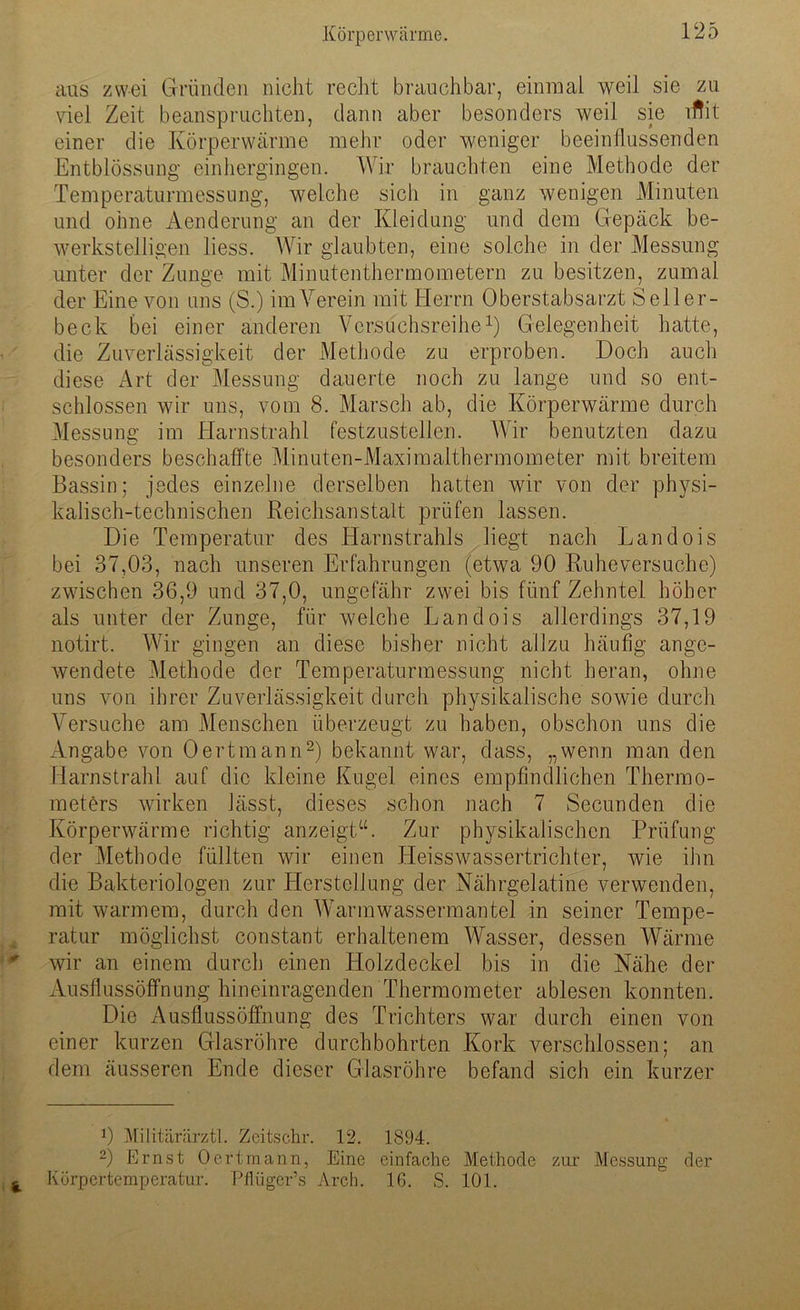 aus zwei Gründen nicht recht brauchbar, einmal weil sie zu viel Zeit beanspruchten, dann aber besonders weil sie lftit einer die Körperwärme mehr oder weniger beeinflussenden Entblössung einhergingen. Wir brauchten eine Methode der Temperaturmessung, welche sich in ganz wenigen Minuten und ohne Aenderung an der Kleidung und dem Gepäck be- werkstelligen liess. Wir glaubten, eine solche in der Messung unter der Zunge mit Minutenthermometern zu besitzen, zumal der Eine von uns (S.) im Verein mit Herrn Oberstabsarzt Seiler- beck bei einer anderen Versuchsreihe1) Gelegenheit hatte, die Zuverlässigkeit der Methode zu erproben. Doch auch diese Art der Messung dauerte noch zu lange und so ent- schlossen wir uns, vom 8. Marsch ab, die Körperwärme durch Messung im Harnstrahl festzustellen. Wir benutzten dazu besonders beschaffte Minuten-Maximalthermometer mit breitem Bassin; jedes einzelne derselben hatten wir von der physi- kalisch-technischen Reichsanstalt prüfen lassen. Die Temperatur des Harnstrahls liegt nach Landois bei 37,03, nach unseren Erfahrungen (etwa 90 Ruheversuche) zwischen 36,9 und 37,0, ungefähr zwei bis fünf Zehntel höher als unter der Zunge, für welche Landois allerdings 37,19 notirt. Wir gingen an diese bisher nicht allzu häufig ange- wendete Methode der Temperaturmessung nicht heran, ohne uns von ihrer Zuverlässigkeit durch physikalische sowie durch Versuche am Menschen überzeugt zu haben, obschon uns die Angabe von Oertmann2) bekannt war, dass, „wenn man den Harnstrahl auf die kleine Kugel eines empfindlichen Thermo- meters wirken lässt, dieses schon nach 7 Secunden die Körperwärme richtig anzeigt“. Zur physikalischen Prüfung der Methode füllten wir einen Heisswassertrichter, wie ihn die Bakteriologen zur Herstellung der Nährgelatine verwenden, mit warmem, durch den Warmwassermantel in seiner Tempe- ratur möglichst constant erhaltenem Wasser, dessen Wärme wir an einem durch einen Holzdeckel bis in die Nähe der Ausflussöffnung hineinragenden Thermometer ablesen konnten. Die Ausflussöffnung des Trichters war durch einen von einer kurzen Glasröhre durchbohrten Kork verschlossen; an dem äusseren Ende dieser Glasröhre befand sich ein kurzer 0 Militärärztl. Zeitschr. 12. 1894. 2) Ernst Oertmann, Eine einfache Methode zur Messung der Körpertemperatur. Pflüger’s Arch. 16. S. 101.
