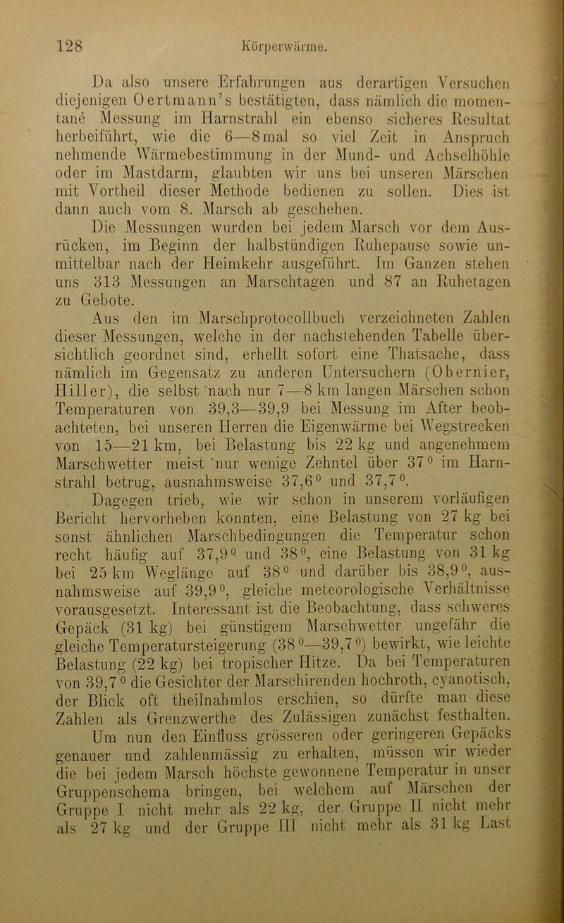 Da also unsere Erfahrungen aus derartigen Versuchen diejenigen Oertmann’s bestätigten, dass nämlich die momen- tane Messung im Harnstrahl ein ebenso sicheres Resultat herbeiführt, wie die 6—8 mal so viel Zeit in Anspruch nehmende YVärmebestimmung in der Mund- und Achselhöhle oder im Mastdarm, glaubten wir uns bei unseren Märschen mit Vortheil dieser Methode bedienen zu sollen. Dies ist dann auch vom 8. Marsch ab geschehen. Die Messungen wurden bei jedem Marsch vor dem Aus- rücken, im Beginn der halbstündigen Ruhepause sowie un- mittelbar nach der Heimkehr ausgeführt. Im Ganzen stehen uns 313 Messungen an Marschtagen und 87 an Ruhetagen zu Gebote. Aus den im Marschprotocollbuch verzeichneten Zahlen dieser Messungen, welche in der nachstehenden Tabelle über- sichtlich geordnet sind, erhellt sofort eine Thatsache, dass nämlich im Gegensatz zu anderen Untersuchern (Obernier, Hill er), die selbst nach nur 7—8 km langen Märschen schon Temperaturen von 39,3—39,9 bei Messung im After beob- achteten, bei unseren Herren die Eigenwärme bei Wegstrecken von 15—21km, bei Belastung bis 22 kg und angenehmem Marschwetter meist 'nur wenige Zehntel über 370 im Harn- strahl betrug, ausnahmsweise 37,6° und 37,7°. Dagegen trieb, wie wir schon in unserem vorläufigen Bericht hervorheben konnten, eine Belastung von 27 kg bei sonst ähnlichen Marschbedingungen die Temperatur schon recht häufig auf 37,9° und 38°, eine Belastung von 31kg bei 25 km Weglänge auf 38° und darüber bis 38,9°, aus- nahmsweise auf 39,9°, gleiche meteorologische Verhältnisse vorausgesetzt. Interessant ist die Beobachtung, dass schweres Gepäck (31 kg) bei günstigem Marschwetter ungefähr die gleiche Temperatursteigerung (38°—39,7°) bewirkt, wie leichte Belastung (22 kg) bei tropischer Hitze. Da bei Temperaturen von 39,7 0 die Gesichter der Marschirenden hochroth, cyanotisch, der Blick oft theilnahmlos erschien, so dürfte man diese Zahlen als Grenzwerthe des Zulässigen zunächst festhalten. Um nun den Einfluss grösseren oder geringeren Gepäcks genauer und zahlemnässig zu erhalten, müssen wir wieder die bei jedem Marsch höchste gewonnene Temperatur in unser Gruppenschema bringen, bei welchem auf Märschen der Gruppe I nicht mehr als 22 kg, der Gruppe II nicht mehr als 27 kg und der Gruppe III nicht mehr als 31 kg Last