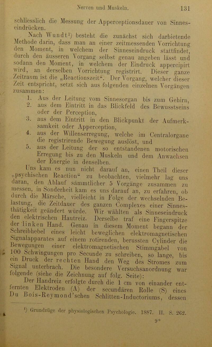 schliesslich die Messung der Apperceptionsdauer von Sinnes- eindrücken. Nach Wundt1) besteht die zunächst sich darbietende Methode darin, dass man an einer zeitmessenden Vorrichtung den Moment, in welchem der Sinneseindruck stattfindet, durch den äusseren Vorgang selbst genau angeben lässt und sodann den Moment, in welchem der Eindruck appercipirt wird, an. derselben Vorrichtung registrirt. Dieser ganze Zeitraum ist die „Reactionszeit“. Der Vorgang, welcher dieser Zeit entspricht, setzt sich aus folgenden einzelnen Vorgängen zusammen: 1. Aus der Leitung vom Sinnesorgan bis zum Gehirn, 2. aus dem Eintritt in das Blickfeld des Bewusstseins oder der Perception, 3. aus dem Eintritt in den Blickpunkt der Aufmerk- samkeit oder Appereeption, 4. aus der Willenserregung, welche im Centralorgane die registrirende Bewegung auslöst, und 5. aus der Leitung der so entstandenen motorischen Erregung bis zu den Muskeln und dem Anwachsen der Energie in denselben. Uns kam es nun nicht darauf an, einen Theil dieser „psychischen Reaction“ zu beobachten, vielmehr lag uns (aian, den Ablauf sämmtlicher 5 Vorgänge zusammen zu messen, in Sonderheit kam es uns darauf an, zu erfahren, ob durch die Märsche, vielleicht in Folge der wechselnden Be- lastung,. die Zeitdauer des ganzen Complexes einer Sinnes- thatigkeit geändert würde. Wir wählten als Sinneseindruck den elektrischen Hautreiz. Derselbe traf eine Fingerspitze der linken Hand. Genau in diesem Moment begann der Schreibhebel eines leicht beweglichen elektromagnetischen SignaJapparates auf einem rotirenden, berussten Cylinder die Bewegungen einer elektromagnetischen Stimmgabel von 10Ü Schwingungen pro Secunde zu schreiben, so lange, bis ein Druck der rechten Hand den Weg des Stromes zum Mgnai unterbrach. Die besondere Versuchsanordnung war lolgende (siehe die Zeichnung auf folg. Seite): Dei Han drei z erfolgte durch die 1 cm von einander ent- ernten Elektroden (A) der secundären Rolle (S) eines u Bois-Reymond’schen Schlitten-Inductoriums, dessen ) Grandzüge der physiologischen Psychologie. 1887. II. S. 262. 9*