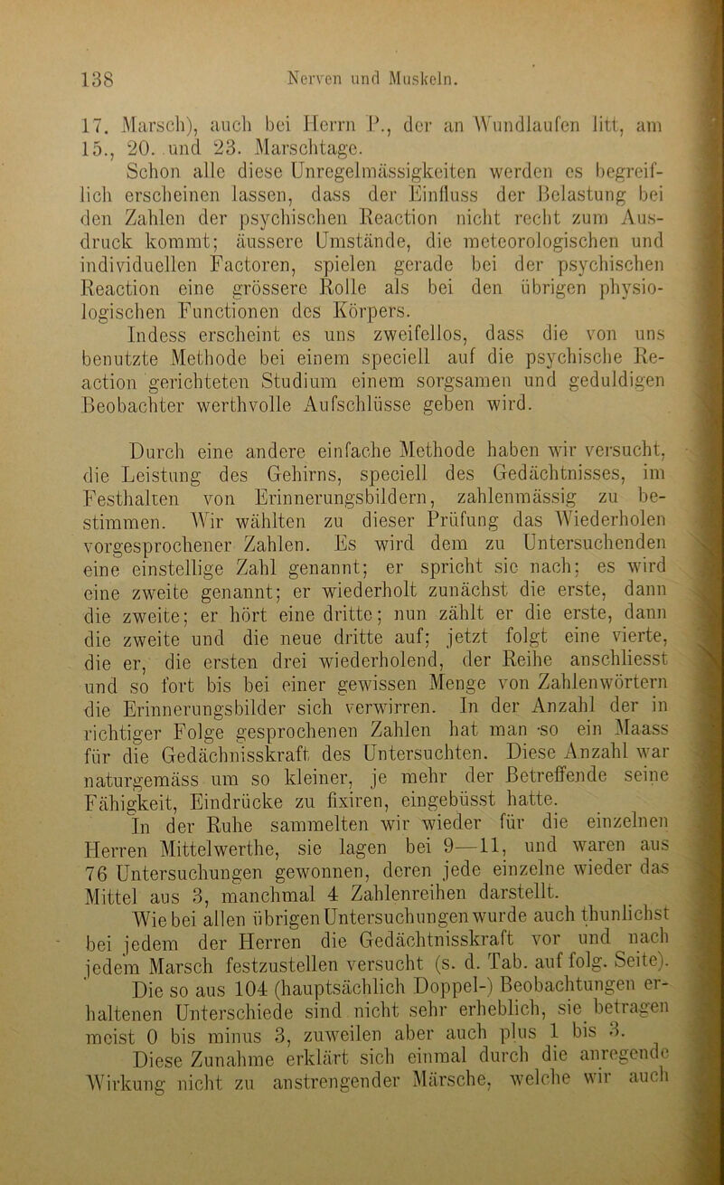17. Marsch), auch bei Herrn P., der an Wundlaufen litt, am 15., 20. und 23. Marschtage. Schon alle diese Unregelmässigkeiten werden es begreif- lich erscheinen lassen, dass der Einfluss der Belastung bei den Zahlen der psychischen Reaction nicht recht zum Aus- druck kommt; äussere Umstände, die meteorologischen und individuellen Factoren, spielen gerade bei der psychischen Reaction eine grössere Rolle als bei den übrigen physio- logischen Functionen des Körpers. Indess erscheint es uns zweifellos, dass die von uns benutzte Methode bei einem speciell auf die psychische Re- action gerichteten Studium einem sorgsamen und geduldigen Beobachter werthvolle Aufschlüsse geben wird. Durch eine andere einfache Methode haben wir versucht, die Leistung des Gehirns, speciell des Gedächtnisses, im Festhalten von Erinnerungsbildern, zahlenmässig zu be- stimmen. Wir wählten zu dieser Prüfung das Wiederholen vorgesprochener Zahlen. Es wird dem zu Untersuchenden eine einstellige Zahl genannt; er spricht sic nach; es wird eine zweite genannt; er wiederholt zunächst die erste, dann die zweite; er hört eine dritte; nun zählt er die erste, dann die zweite und die neue dritte auf; jetzt folgt eine vierte, die er, die ersten drei wiederholend, der Reihe anschliesst und so fort bis bei einer gewissen Menge von Zahlenwörtern die Erinnerungsbilder sich verwirren. In der Anzahl der in richtiger Folge gesprochenen Zahlen hat man -so ein Maass für die Gedächnisskraft des Untersuchten. Diese Anzahl war naturgemäss um so kleiner, je mehr der Betreffende seine Fähigkeit, Eindrücke zu fixiren, eingebüsst hatte. In der Ruhe sammelten wir wieder für die einzelnen Herren Mittelwerthe, sie lagen bei 9—11, und waren aus 76 Untersuchungen gewonnen, deren jede einzelne wieder das Mittel aus 3, manchmal 4 Zahlenreihen darstellt. Wie bei allen übrigen Untersuchungen wurde auch thunlichst bei jedem der Herren die Gedächtnisskraft vor und nach jedem Marsch festzustellen versucht (s. d. Tab. auf folg. Seite). Die so aus 104 (hauptsächlich Doppel-) Beobachtungen er- haltenen Unterschiede sind nicht sehr erheblich, sie betiagen meist 0 bis minus 3, zuweilen aber auch plus 1 bis 3. Diese Zunahme erklärt sich einmal durch die anregende Wirkung nicht zu anstrengender Märsche, welche wii auch