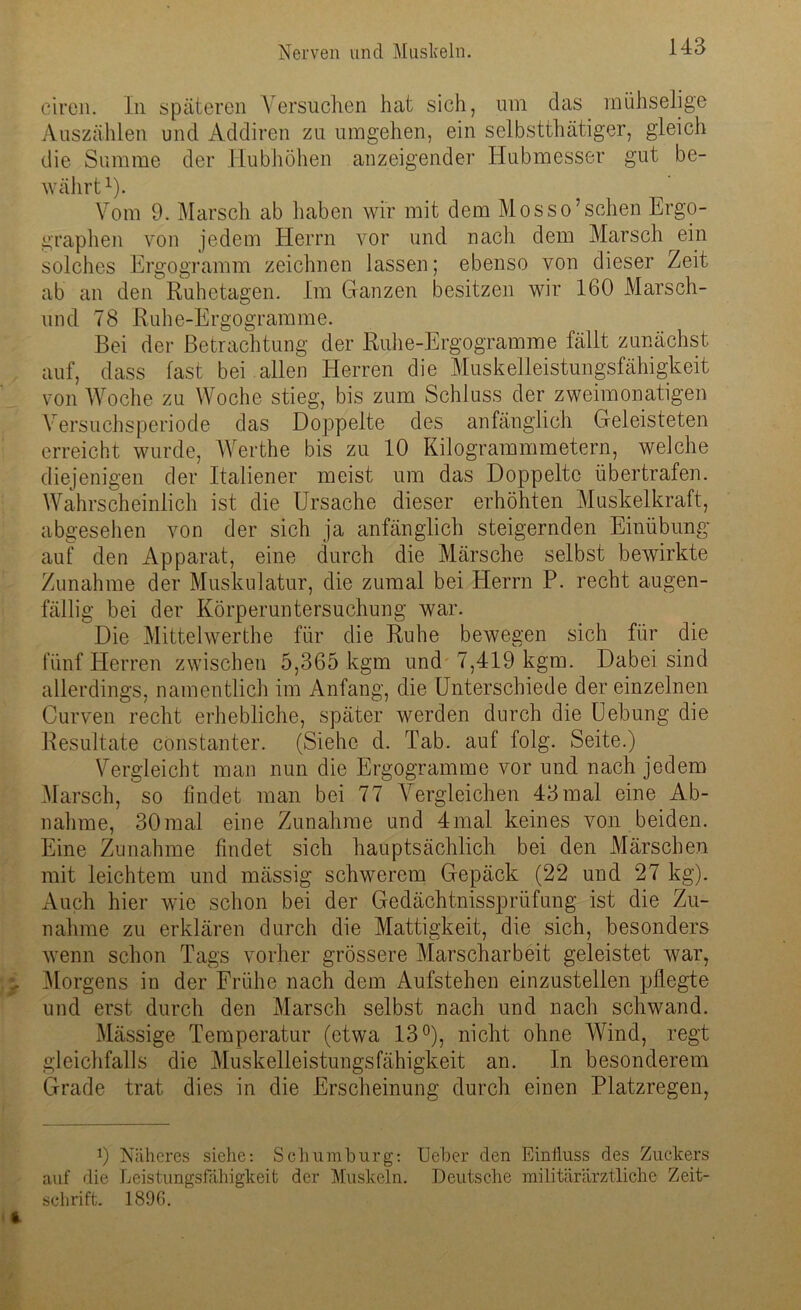 eiren. In späteren Versuchen hat sich, um das mühselige Auszählen und Addiren zu umgehen, ein selbstthätiger, gleich die Summe der Hubhöhen anzeigender Hubmesser gut be- währt1). Vom 9. Marsch ab haben wir mit dem Mosso’sehen Ergo- graphen von jedem Herrn vor und nach dem Marsch ein solches Ergogramm zeichnen lassen; ebenso von dieser Zeit ab an den Ruhetagen. Im Ganzen besitzen wir 160 Marsch- und 78 Ruhe-Ergogramme. Bei der Betrachtung der Ruhe-Ergogramme fällt zunächst auf, dass fast bei allen Herren die Muskelleistungsfähigkeit von Woche zu Woche stieg, bis zum Schluss der zweimonatigen Versuchsperiode das Doppelte des anfänglich Geleisteten erreicht wurde, Werthe bis zu 10 Kilogrammmetern, welche diejenigen der Italiener meist um das Doppelte übertrafen. Wahrscheinlich ist die Ursache dieser erhöhten Muskelkraft, abgesehen von der sich ja anfänglich steigernden Einübung auf den Apparat, eine durch die Märsche selbst bewirkte Zunahme der Muskulatur, die zumal bei Herrn P. recht augen- fällig bei der Körperuntersuchung war. Die Mittelwerthe für die Ruhe bewegen sich für die fünf Herren zwischen 5,365 kgm und 7,419 kgm. Dabei sind allerdings, namentlich im Anfang, die Unterschiede der einzelnen Curven recht erhebliche, später werden durch die Uebung die Resultate constanter. (Siehe d. Tab. auf folg. Seite.) Vergleicht man nun die Ergogramme vor und nach jedem Marsch, so findet man bei 77 Vergleichen 43 mal eine Ab- nahme, 30mal eine Zunahme und 4mal keines von beiden. Eine Zunahme findet sich hauptsächlich bei den Märschen mit leichtem und massig schwerem Gepäck (22 und 27 kg). Auch hier wie schon bei der Gedächtnissprüfung ist die Zu- nahme zu erklären durch die Mattigkeit, die sich, besonders wenn schon Tags vorher grössere Marscharbeit geleistet war, Morgens in der Frühe nach dem Aufstehen einzustellen pflegte und erst durch den Marsch selbst nach und nach schwand. Massige Temperatur (etwa 13°), nicht ohne Wind, regt gleichfalls die Muskelleistungsfähigkeit an. In besonderem Grade trat dies in die Erscheinung durch einen Platzregen, 9 Näheres siehe: Scliumburg: Ueber den Einfluss des Zuckers auf die Leistungsfähigkeit der Muskeln. Deutsche militärärztliche Zeit- schrift. 1896.