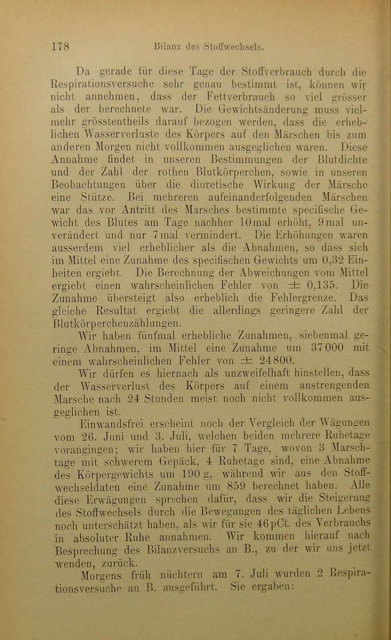 Da gerade für diese Tage dei Respirationsversuche sehr genau Stoffverbrauch durch die mrat ist, können wir nicht annehmen, dass der Fettverbrauch so viel grösser als der berechnete war. Die Gewichtsänderung muss viel- mehr grösstentheils darauf bezogen werden, dass die erheb- lichen Wasser verloste des Körpers auf den Märschen bis zum anderen Morgen nicht vollkommen ausgeglichen waren. Diese Annahme findet in unseren Bestimmungen der Blutdichte und der Zahl der rothen Blutkörperchen, sowie in unseren Beobachtungen über die diuretische Wirkung der Märsche eine Stütze. Bei mehreren aufeinanderfolgenden Märschen war das vor Antritt des Marsches bestimmte specifische Ge- wicht des Blutes am Tage nachher 10 mal erhöht, 9 mal un- verändert und nur 7 mal vermindert. Die Erhöhungen waren ausserdem viel erheblicher als die Abnahmen, so dass sich im Mittel eine Zunahme des specifischen Gewichts um 0,32 Ein- heiten ergiebt. Die Berechnung der Abweichungen vom Mittel ergiebt einen wahrscheinlichen Fehler von ± 0,135. Die Zunahme übersteigt also erheblich die Fehlergrenze. Das gleiche Resultat ergiebt die allerdings geringere Zahl der B lutkö r p erchenzäh 1 ungen. Wir haben fünfmal erhebliche Zunahmen, siebenmal ge- ringe Abnahmen, im Mittel eine Zunahme um 37 000 mit einem wahrscheinlichen Fehler von =±= 24800. Wir dürfen es hiernach als unzweifelhaft hinstellen, dass der Wasserverlust des Körpers auf einem anstrengenden Marsche nach 24 Stunden meist noch nicht vollkommen aus- geglichen ist. Ein wandsfrei erscheint noch der Vergleich der Wägungen vom 26. Juni und 3. Juli, welchen beiden mehrere Ruhetage vorangingen; wir haben hier für 7 Tage, wovon 3 Marsch- tage mit schwerem Gepäck, 4 Ruhetage sind, eine Abnahme des Körpergewichts um 190 g, während wir aus den Stoff- wechseldaten eine Zunahme um 859 berechnet haben. Alle diese Erwägungen sprechen dafür, dass wir die Steigerung des Stoffwechsels durch die Bewegungen des täglichen Lebens noch unterschätzt haben, als wir für sie 46pCt. des Verbrauchs in absoluter Ruhe annahmen. Wir kommen hierauf nach Besprechung des Bilanz Versuchs an B., zu der wir uns jetzt wenden, zurück. Morgens früh nüchtern am 7. Juli wurden 2 Respira- tionsversuche an B. ausgeführt. Sie ergaben: /