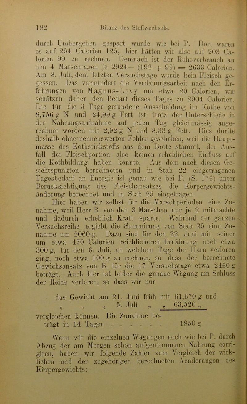 durch Umhergehen gespart wurde wie bei P. Dort waren es auf 254 Calorien 125, hier hätten wir also auf 203 Ca- lorien 99 zu rechnen. Demnach ist der Ruheverbrauch an den 4 Marschtagen je 2924— (192 -p 99) = 2633 Calorien. Am 8. Juli, dem letzten Versuchstage wurde kein Fleisch ge- gessen. Das vermindert die Verdauungsarbeit nach den Er- fahrungen von Magnus-Levy um etwa 20 Calorien, wir schätzen daher den Bedarf dieses Tages zu 2904 Calorien. Die für die 3 Tage gefundene Ausscheidung im Kothe von 8,756 g N und 24,99 g Fett ist trotz der Unterschiede in der Nahrungsaufnahme auf jeden Tag gleichmässig ange- rechnet worden mit 2,92 g N und 8,33 g Fett. Dies durfte deshalb ohne nennenswerten Fehler geschehen, weil die Haupt- masse des Kothstickstoffs aus dem Brote stammt, der Aus- fall der Fleischportion also keinen erheblichen Einfluss auf die Kothbildung haben konnte. Aus dem nach diesen Ge- sichtspunkten berechneten und in Stab 22 eingetragenen Tagesbedarf an Energie ist genau wie bei P. (S. 176) unter Berücksichtigung des Fleischansatzes die Körpergewichts- änderung berechnet und in Stab 25 eingetragen. Hier haben wir selbst für die Marschperioden eine Zu- nahme, weil Herr B. von den 3 Märschen nur je 2 mitmachte und dadurch erheblich Kraft sparte. Während der ganzen Versuchsreihe ergiebt die Summirung von Stab 25 eine Zu- nahme um 2060 g. Dazu sind für den 22. Juni mit seiner um etwa 470 Calorien reichlicheren Ernährung noch etwa 300 g, für den 6. Juli, an welchem Tage der Harn verloren ging, noch etwa 100 g zu rechnen, so dass der berechnete Gewichsansatz von B. für die 17 Versuchstage etwa 2460 g beträgt. Auch hier ist leider die genaue Wägung am Schluss der Reihe verloren, so dass wir nur das Gewicht am 21. Juni früh mit 61,670 g und „ „ „ 5. Juli „ „ 63,520 ,, vergleichen können. Die Zunahme be- trägt in 14 Tagen 1850 g Wenn wir die einzelnen Wägungen noch wie bei P. durch Abzug der am Morgen schon aufgenommenen Nahrung corri- giren, haben wir folgende Zahlen zum Vergleich der wirk- lichen und der zugehörigen berechneten Aenderungen des Körpergewichts: