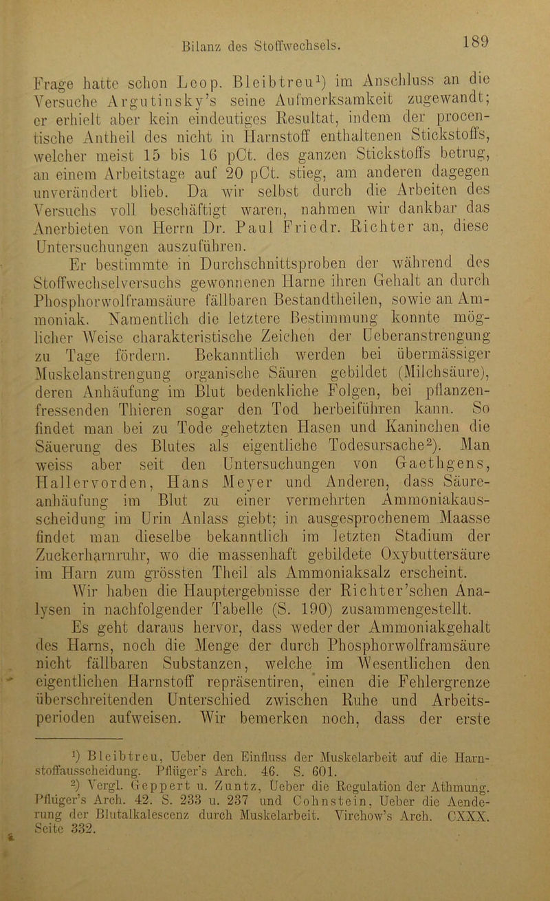 Frage hatte schon Loop. Bleib treu1) im Anschluss an die Versuche Argutinsky’s seine Aufmerksamkeit zugewandt; er erhielt aber kein eindeutiges Resultat, indem der procen- tische Antheil des nicht in Harnstoff enthaltenen Stickstoffs, welcher meist 15 bis 16 pCt. des ganzen Stickstoffs betrug, an einem Arbeitstage auf 20 pCt. stieg, am anderen dagegen unverändert blieb. Da wir selbst durch die Arbeiten des Versuchs voll beschäftigt waren, nahmen wir dankbar das Anerbieten von Herrn Dr. Paul Friedr. Richter an, diese Untersuchungen auszuführen. Er bestimmte in Durchschnittsproben der während des Stoffwechselversuchs gewonnenen Harne ihren Gehalt an durch Phosphorwolframsäure fällbaren Bestandtheilen, sowie an Am- moniak. Namentlich die letztere Bestimmung konnte mög- licher Weise charakteristische Zeichen der Ueberanstrengung zu Tage fördern. Bekanntlich werden bei übermässiger Muskelanstrengung organische Säuren gebildet (Milchsäure), deren Anhäufung im Blut bedenkliche Folgen, bei pflanzen- fressenden Thieren sogar den Tod herbeiführen kann. So findet man bei zu Tode gehetzten Hasen und Kaninchen die Säuerung des Blutes als eigentliche Todesursache2). Man weiss aber seit den Untersuchungen von Gaethgens, TI all er vor den, Hans Meyer und Anderen, dass Säure- anhäufung im Blut zu einer vermehrten Ammoniakaus- scheidung im Urin Anlass giebt; in ausgesprochenem Maasse findet man dieselbe bekanntlich im letzten Stadium der Zuckerharnruhr, wro die massenhaft gebildete Oxybuttersäure im Harn zum grössten Theil als Ammoniaksalz erscheint. Wir haben die Hauptergebnisse der Riehter’schen Ana- lysen in nachfolgender Tabelle (S. 190) zusammengestellt. Es geht daraus hervor, dass weder der Ammoniakgehalt des Harns, noch die Menge der durch Phosphorwolframsäure nicht fällbaren Substanzen, welche im Wesentlichen den eigentlichen Harnstoff repräsentiren, einen die Fehlergrenze überschreitenden Unterschied zwischen Ruhe und Arbeits- perioden aufweisen. Wir bemerken noch, dass der erste 9 Bleibtreu, Ueber den Einfluss der Muskelarbeit auf die Harn- stoffausscheidung. Pflügers Arch. 46. S. 601. 2) Vergl. Geppert u. Zuntz, (Jeber die Regulation der Atlimung. Pflüger’s Arch. 42. S. 238 u. 237 und Cohnstein, Ueber die Aende- rung der Blutalkalescenz durch Muskelarbeit. Yirchow’s Arch. CXXX. Seite 332.