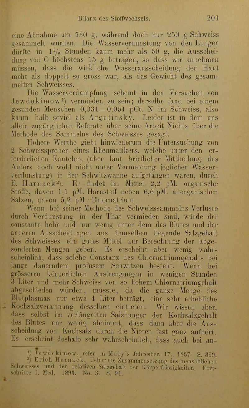 eine Abnahme um 730 g, während doch nur 250 g Schweiss gesammelt wurden. Die Wasserverdunstung von den Lungen dürfte in iy2 Stunden kaum mehr als 50 g, die Ausschei- dung von C höchstens 15 g betragen, so dass wir annehmen müssen, dass die wirkliche Wasserausscheidung der Haut mehr als doppelt so gross war, als das Gewicht des gesam- melten Schweisses. Die Wasserverdampfung scheint in den Versuchen von Jewdokimow1) vermieden zu sein; derselbe fand bei einem gesunden Menschen 0,031—0,051 pCt. N im Schweiss, also kaum halb soviel als Argutinsky. Leider ist in dem uns allein zugänglichen Referate über seine Arbeit Nichts über die Methode des Sammelns des Schweisses gesagt. Höhere Werthe giebt hinwiederum die Untersuchung von 2 Schweissproben eines Rheumatikers, welche unter den er- forderlichen Kautelen, (aber laut brieflicher Mittheilung des Autors doch wohl nicht unter Vermeidung jeglicher Wasser- verdunstung) in der Schwitzwanne aufgefangen waren, durch E. Harnack2). Er findet im Mittel 2,2 pM. organische Stoffe, davon 1,1 pM. Harnstoff neben 6,6 pM. anorganischen Salzen, davon 5,2 pM. Chlornatrium. Wenn bei seiner Methode des Sehweisssammelns Verluste durch Verdunstung in der That vermieden sind, würde der constante hohe und nur wenig unter dem des Blutes und der anderen Ausscheidungen aus demselben liegende Salzgehalt des Schweisses ein gutes Mittel zur Berechnung der abge- sonderten Mengen geben. Es erscheint aber wenig wahr- scheinlich, dass solche Constanz des Chlornatriumgehalts bei lange dauerndem profusem Schwitzen besteht. Wenn bei grösseren körperlichen Anstrengungen in wenigen Stunden 3 Liter und mehr Schweiss von so hohem Chlornatriumgehalt abgeschieden würden, müsste, da die ganze Menge des Blutplasmas nur etwa 4 Liter beträgt, eine sehr erhebliche Kochsalzverarmung desselben ein treten. Wir wissen aber, dass selbst im verlängerten Salzhunger der Kochsalzgehalt des Blutes nur wenig abnimmt, dass dann aber die Aus- scheidung von Kochsalz durch die Nieren fast ganz aufhört. Es erscheint deshalb sehr wahrscheinlich, dass auch bei an- 6 Jewdokimow, refer. in Maly’s Jahresber. 17. 1887. S. 399. 2) Bi'ich Harnack, Ueber die Zusammensetzung des menschlichen Schweisses und den relativen Salzgehalt der Körperflüssigkeiten. Fort- schritte d. Med. 1893. No. 3. S. 91.