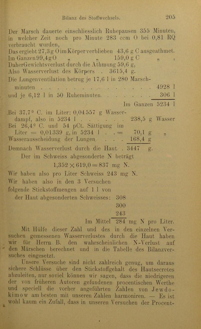 Der Marsch dauerte einschliesslich Ruhepausen 355 Minuten, in welcher Zeit noch pro Minute 283 ccm 0 bei 0,81 RQ verbraucht wurden, Das ergiebt 27,3g OimKörperverblieben 43,6 g C ausgeathmet. Im Ganzen99,4gO „ „ 159,0 g C „ , DaherGewichtsverlust durch die Athmung 59,6 g, Also Wasserverlust des Körpers . 3615,4 g. Die Lungenventilation betrug je 17,6 1 in 280 Marsch- minuten 4928 1 und je 6,12 1 in 50 Ruheminuten 306 I Im Ganzen 5234 1 .Bei 37,7° C. im Liter: 0,04 557 g Wasser- dampf, also in 5234 1 238,5 g Wasser Bei 26,4° C. und 54 pCt. Sättigung im Liter = 0,01339 g, in 5234 1 . . = 70,1 g ,, Wasserausscheidung der Lungen . . . 168,4 g Demnach Wasserverlust durch die Haut . 3447 g. Der im Schweiss abgesonderte N beträgt 1,352 x 619,0 = 837 mg N. Wir haben also pro Liter Schweiss 243 mg N. Wir haben also in den 3 Versuchen folgende Stickstoffmengen auf 1 1 von der Haut abgesonderten Schweisses: 308 300 243 Im Mittel 284 mg N pro Liter. Mit Hülfe dieser Zahl und des in den einzelnen Ver- suchen gemessenen Wasserverlustes durch die Haut haben wir für Herrn B. den wahrscheinlichen N-Verlust auf den Märschen berechnet und in die Tabelle des Bilanzver- suches eingesetzt. Unsere Versuche sind nicht zahlreich genug, um daraus sichere Schlüsse über den Stickstoffgehalt des Hautsecretes abzuleiten, nur soviel können wir sagen, dass die niedrigeren der von früheren Autoren gefundenen procentischen Werthe und speciell die vorher angeführten Zahlen von Jewdo- kimow am besten mit unseren Zahlen harmoniren. — Es ist wohl kaum ein Zufall, dass in unseren Versuchen der Procent-
