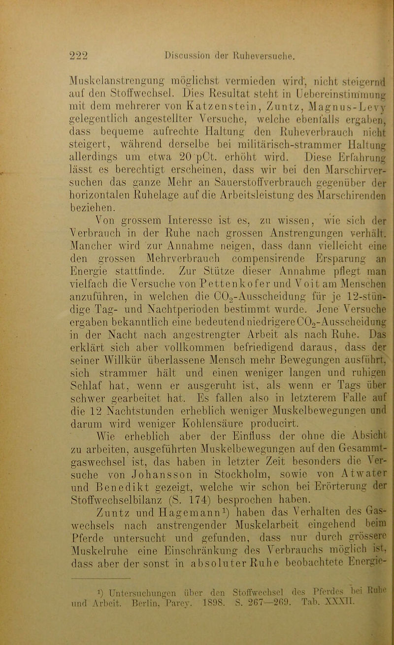Muskelanstrengung möglichst vermieden wird', nicht steigernd auf den Stoffwechsel. Dies Resultat steht in Uebereinstimmung j mit dem mehrerer von Katzenstein, Zuntz, Magnus-Levy gelegentlich angestellter Versuche, welche ebenfalls ergaben, j dass bequeme aufrechte Haltung den Ruheverbrauch nicht i steigert, während derselbe bei militärisch-strammer Haltung allerdings um etwa 20 pCt. erhöht wird. Diese Erfahrung lässt es berechtigt erscheinen, dass wir bei den Marschirver- suchen das ganze Mehr an Sauerstoff verbrauch gegenüber der horizontalen Ruhelage auf die Arbeitsleistung des Marschirenden beziehen. Von grossem Interesse ist es, zu wissen, wie sich der Verbrauch in der Ruhe nach grossen Anstrengungen verhält. Mancher wird zur Annahme neigen, dass dann vielleicht eine den grossen Mehrverbrauch compensirende Ersparung an ; Energie stattfinde. Zur Stütze dieser Annahme pflegt man vielfach die Versuche von Pettenko fer und Voit am Menschen anzuführen, in welchen die CCk-Ausscheidung für je 12-stün- dige Tag- und Nachtperioden bestimmt wurde. Jene Versuche ergaben bekanntlich eine bedeutend niedrigere CCk-Ausscheidung in der Nacht nach angestrengter Arbeit als nach Ruhe. Das erklärt sich aber vollkommen befriedigend daraus, dass der seiner Willkür überlassene Mensch mehr Bewegungen ausführt, j sich strammer hält und einen weniger langen und ruhigen Schlaf hat, wenn er ausgeruht ist, als wenn er Tags über schwer gearbeitet hat. Es fallen also in letzterem Falle auf die 12 Nachtstunden erheblich weniger Muskelbewegungen und darum wird weniger Kohlensäure producirt. Wie erheblich aber der Einfluss der ohne die Absicht zu arbeiten, ausgeführten Muskelbewegungen auf den Gesannnt- : gaswechsel ist, das haben in letzter Zeit besonders die ^ er- suche von Johansson in Stockholm, sowie von Atwater und Benedikt gezeigt, welche wir schon bei Erörterung der Stoffwechselbilanz (S. 174) besprochen haben. Zuntz und Hagemann1) haben das Verhalten des Gas- w7echsels nach anstrengender Muskelarbeit eingehend beim Pferde untersucht und gefunden, dass nur durch grössere Muskelruhe eine Einschränkung des Verbrauchs möglich ist. dass aber der sonst in absoluter Ruhe beobachtete Energie- !) Untersuchungen über den Stoffwechsel des Pferdes bei Ruhe und Arbeit. Berlin, Parey. 1898. S. 2G7—2G9. Tab. XXXII.