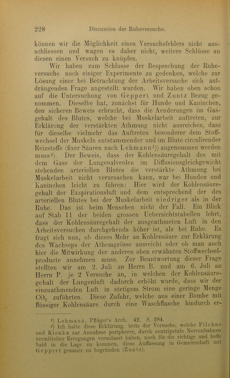 können wir die Möglichkeit eines Versuchsfehlers nicht aus- schliessen und wagen es daher nicht, weitere Schlüsse an diesen einen Versuch zu knüpfen. Wir haben zum Schlüsse der Besprechung der Ruhe- versuche noch einiger Experimente zu gedenken, welche zur Lösung einer bei Betrachtung der Arbeitsversuche sich aul- drängenden Frage angestellt wurden. Wir haben oben schon auf die Untersuchung von Gcppert und Zuntz Bezug ge- nommen. Dieselbe hat, zunächst für Hunde und Kaninchen, den sicheren Beweis erbracht, dass die Aenderungen im Gas- gehalt des Blutes, welche bei Muskelarbeit auftreten, zur Erklärung der verstärkten Athmung nicht ausreichen, dass für dieselbe vielmehr das Auftreten besonderer dem Stoff- wechsel der Muskeln entstammender und im Blute circulirender Reizstoffe (fixer Säuren nach Lehmann1)) angenommen werden muss2)- Der Beweis, dass der Kohlensäuregehalt des mit dem Gase der Lungenalveolen im Diffusionsgleichgewicht stehenden arteriellen Blutes die verstärkte Athmung bei Muskelarbeit nicht verursachen kann, war bei Hunden und Kaninchen leicht zu führen: Hier wird der Kohlensäure- gehalt der Exspirationsluft und dem entsprechend der des arteriellen Blutes bei der Muskelarbeit niedriger als in der Ruhe. Das ist beim Menschen nicht der Fall. Ein Blick auf Stab 11 der beiden grossen Uebersichtstabellen lehrt, dass der Kohfensäuregehalt der ausgeatbmeten Luft in den Arbeitsversuchen durcbgehends höher ist, als bei Ruhe. Es fragt sich nun, ob dieses Mehr an Kohlensäure zur Erklärung des Wachsens der Athemgrösse ausreicht oder ob man auch hier die Mitwirkung der anderen oben erwähnten Stoffwechsel- producte annehmen muss. Zur Beantwortung dieser Frage stellten wir am 2. Juli an Herrn B. und am 6. Juli an Herrn P. je 2 Versuche an, in welchen der Kohlensäure- gehalt der Lungenluft dadurch erhöht wurde, dass wir der einzuathmenden Luft in stetigem Strom eine geringe Menge C02 zuführten. Diese Zufuhr, welche aus einer Bombe mit flüssiger Kohlensäure durch eine tVaschflasche hindurch er- !) Lehmann, Pflüger1 s Arch. 42. S. 284. 2) Ich halte diese Erklärung, trotz der Versuche, welche Filehne und Kionka zur Annahme peripherer, durch centripetale Nervenbahnen vermittelter Erregungen veranlasst haben, noch für die richtige und holte bald in die Lage zu kommen, diese Auffassung in Gemeinschaft mit, Geppert genauer zu begründen (Zuntz).
